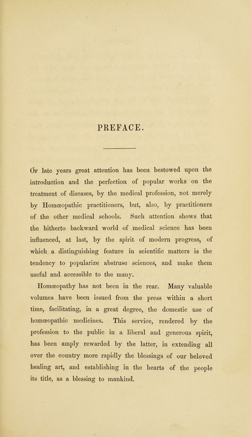 PREFACE. Of late years great attention has been bestowed upon the introduction and the perfection of popular works on the treatment of diseases, by the medical profession, not merely by Homoeopathic practitioners, but, also, by practitioners of the other medical schools. Such attention shows that the hitherto backward world of medical science has been influenced, at last, by the spirit of modern progress, of which a distinguishing feature in scientific matters is the tendency to popularize abstruse sciences, and make them useful and accessible to the many. Homoeopathy has not been in the rear. Many valuable volumes have been issued from the press within a short time, facilitating, in a great degree, the domestic use of homoeopathic medicines. This service, rendered by the profession to the public in a liberal and generous spirit, has been amply rewarded by the latter, in extending all over the country more rapidly the blessings of our beloved healing art, and establishing in the hearts of the people its title, as a blessing to mankind.