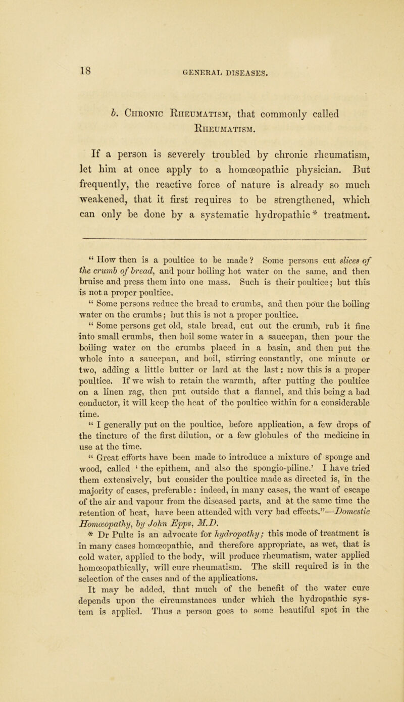 b. Chronic Rheumatism, that commonly called Rheumatism. If a person is severely troubled by chronic rheumatism, let him at once apply to a homoeopathic physician. But frequently, the reactive force of nature is already so much weakened, that it first requires to be strengthened, which can only be done by a systematic hydropathic* treatment. “ How then is a poultice to be made ? Some persons cut slices of the crumb of bread, and pour boiling hot water on the same, and then bruise and press them into one mass. Such is their poultice; but this is not a proper poultice. “ Some persons reduce the bread to crumbs, and then pour the boiling water on the crumbs; but this is not a proper poultice. “ Some persons get old, stale bread, cut out the crumb, rub it fine into small crumbs, then boil some water in a saucepan, then pour the boiling water on the crumbs placed in a basin, and then put the whole into a saucepan, and boil, stirring constantly, one minute or two, adding a little butter or lard at the last: now this is a proper poultice. If we wish to retain the warmth, after putting the poultice on a linen rag, then put outside that a flannel, and this being a bad conductor, it will keep the heat of the poultice within for a considerable time. “ I generally put on the poultice, before application, a few drops of the tincture of the first dilution, or a few globules of the medicine in use at the time. “ Great efforts have been made to introduce a mixture of sponge and wood, called ‘ the epitliem, and also the spongio-piline.’ I have tried them extensively, but consider the poultice made as directed is, in the majority of cases, preferable: indeed, in many cases, the want of escape of the air and vapour from the diseased parts, and at the same time the retention of heat, have been attended with very bad effects.”—Domestic Homoeopathy, by John Epps, M.D. * Dr Pulte is an advocate for hydropathy; this mode of treatment is in many cases homoeopathic, and therefore appropriate, as wet, that is cold water, applied to the body, will produce rheumatism, water applied homceopathically, will cure rheumatism. The skill required is in the selection of the cases and of the applications. It may be added, that much of the benefit of the water cure depends upon the circumstances under which the hydropathic sys- tem is applied. Thus a person goes to some beautiful spot in the