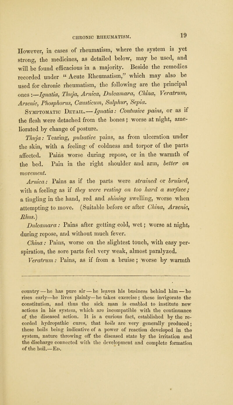 CHRONIC RHEUMATISM. However, in cases of rheumatism, where the system is yet strong, the medicines, as detailed below, may be used, and will be found efficacious in a majority. Beside the remedies recorded under “ Acute Rheumatism,” which may also be used for chronic rheumatism, the following are the principal ones ;—Ignatia, Thuja, Arnica, Dulcamara, China, Veratrum, Arsenic, Phosphorus, Causticum, Sulphur, Sepia. Symptomatic Detail.—Ignatia: Contusive pains, or as if the flesh were detached from the bones ; worse at night, ame- liorated by change of posture. Thuja: Tearing, pulsativc pains, as from ulceration under the skin, with a feeling of coldness and torpor of the parts affected. Pains worse during repose, or in the warmth of the bed. Pain in the right shoulder and arm, letter on movement. Arnica: Pains as if the parts were strained or bruised, with a feeling as if they were resting on too hard a surface; a tingling in the hand, red and shining swelling, worse when attempting to move. (Suitable before or after China, Arsenic, Rhus.) Dulcamara: Pains after getting cold, wet; worse at night, during repose, and without much fever. China: Pains, worse on the slightest touch, with easy per- spiration, the sore parts feel very weak, almost paralyzed. Veratrum: Pains, as if from a bruise ; worse by warmth country—he has pure air — he leaves his business behind him — he rises early—he lives plainly—he takes exercise ; these invigorate the constitution, and thus the sick man is enabled to institute new actions in his system, which are incompatible with the continuance of the diseased action. It is a curious fact, established by the re- corded hydropathic cures, that boils are very generally produced; these boils being indicative of a power of reaction developed in the system, nature throwing off the diseased state by the irritation and the discharge connected with the development and complete formation of the boil.—Ed.