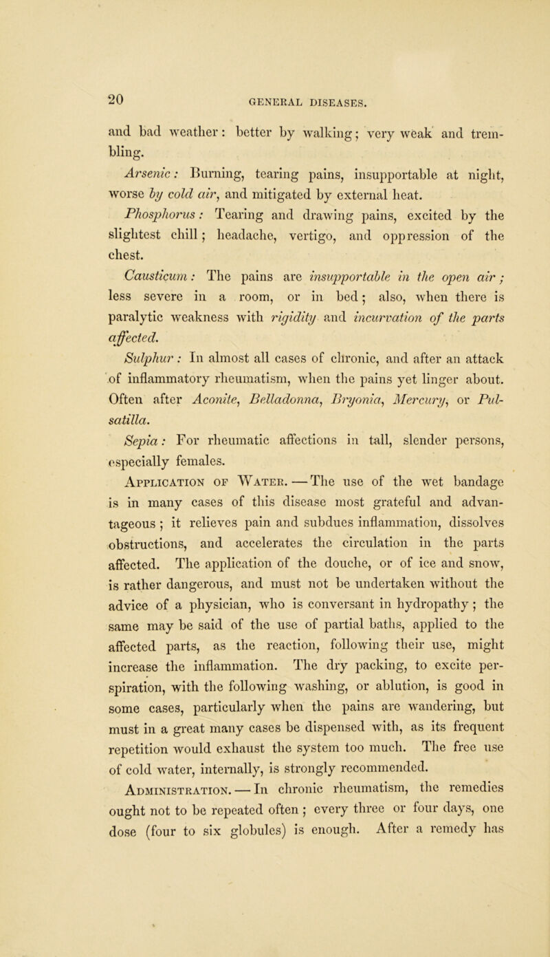 and bad weather: better by walking • very weak and trem- bling. Arsenic: Burning, tearing pains, insupportable at night, worse by cold air, and mitigated by external heat. Phosphorus: Tearing and drawing pains, excited by the slightest chill ; headache, vertigo, and oppression of the chest. Causticum: The pains are insupportable in the open air; less severe in a room, or in bed; also, when there is paralytic weakness with rigidity and incurvation of the parts affected. Sulphur: In almost all cases of chronic, and after an attack of inflammatory rheumatism, when the pains yet linger about. Often after Aconite, Belladonna, Bryonia, Mercury, or Pul- satilla. Sepia: For rheumatic affections in tall, slender persons, especially females. Application of AVater.—The use of the wet bandage is in many cases of this disease most grateful and advan- tageous ; it relieves pain and subdues inflammation, dissolves obstructions, and accelerates the circulation in the parts affected. The application of the douche, or of ice and snow, is rather dangerous, and must not be undertaken without the advice of a physician, who is conversant in hydropathy ; the same may be said of the use of partial baths, applied to the affected parts, as the reaction, following their use, might increase the inflammation. The dry packing, to excite per- spiration, with the following washing, or ablution, is good in some cases, particularly when the pains are wandering, but must in a great many cases be dispensed with, as its frequent repetition would exhaust the system too much. The free use of cold water, internally, is strongly recommended. Administration. — In chronic rheumatism, the remedies ought not to be repeated often ; every three or four days, one dose (four to six globules) is enough. After a remedy has