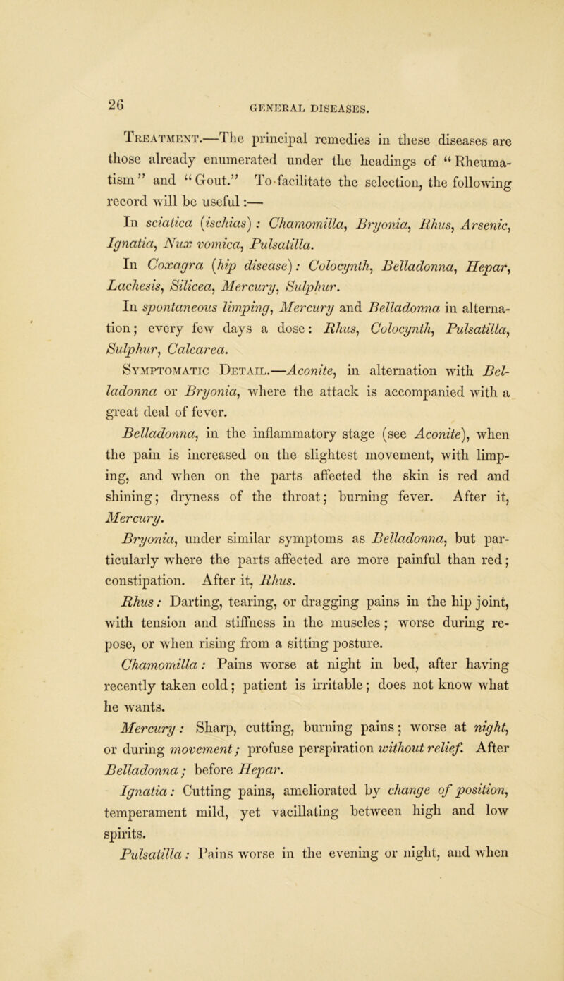 Treatment.—The principal remedies in these diseases are those already enumerated under the headings of “Rheuma- tism” and “Gout.” To-facilitate the selection, the following record will be useful:— In sciatica (ischias): Chamomilla, Bryonia, Rhus, Arsenic, Ignatia, IVha? vomica, Pulsatilla. In Coxagra {hip disease): Colocynth, Belladonna, Hepar, Lachesis, Silicea, Mercury, Sulphur. In spontaneous limping, Mercury and Belladonna in alterna- tion ; every few days a dose: Rhus, Colocynth, Pulsatilla, Sulphur, Calcarea. Symptomatic Detail.—Aconite, in alternation with Bel- ladonna or Bryonia, where the attack is accompanied with a great deal of fever. Belladonna, in the inflammatory stage (see Acomfe), when the pain is increased on the slightest movement, with limp- ing, and when on the parts affected the skin is red and shining; dryness of the throat; burning fever. After it, Mercury. Bryonia, under similar symptoms as Belladonna, but par- ticularly where the parts affected are more painful than red; constipation. After it, Rhus. Rhus: Darting, tearing, or dragging pains in the hip joint, with tension and stiffness in the muscles; worse during re- pose, or when rising from a sitting posture. Chamomilla: Pains worse at night in bed, after having recently taken cold; patient is irritable; does not know what he wants. Mercury: Sharp, cutting, burning pains; worse at or during movement; profuse perspiration without relief. After Belladonna ; before Hepar. Ignatia: Cutting pains, ameliorated by change of position, temperament mild, yet vacillating between high and low spirits. Pulsatilla: Pains worse in the evening or night, and when