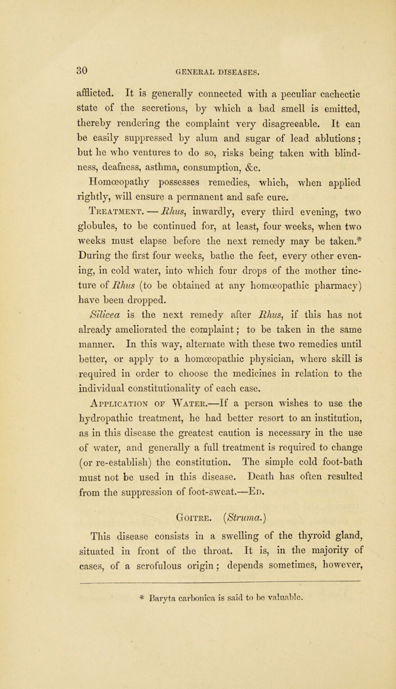 afflicted. It is generally connected with a peculiar cachectic state of the secretions, by which a bad smell is emitted, thereby rendering the complaint very disagreeable. It can be easily suppressed by alum and sugar of lead ablutions; but he who ventures to do so, risks being taken with blind- ness, deafness, asthma, consumption, &c. Homoeopathy possesses remedies, which, when applied rightly, will ensure a permanent and safe cure. Treatment. — Rhus, inwardly, every third evening, two globules, to be continued for, at least, four weeks, when two weeks must elapse before the next remedy may be taken.* During the first four weeks, bathe the feet, every other even- ing, in cold water, into which four drops of the mother tinc- ture of Rhus (to be obtained at any homoeopathic pharmacy) have been dropped. Silicea is the next remedy after Rhus, if this has not already ameliorated the complaint; to be taken in the same manner. In this way, alternate with these two remedies until better, or apply to a homoeopathic physician, where skill is required in order to choose the medicines in relation to the individual constitutionality of each case. Application of Water.—If a person wishes to use the hydropathic treatment, he had better resort to an institution, as in this disease the greatest caution is necessary in the use of water, and generally a full treatment is required to change (or re-establish) the constitution. The simple cold foot-bath must not be used in this disease. Death has often resulted from the suppression of foot-sweat.—Ed. Goitre. [Struma.) This disease consists in a swelling of the thyroid gland, situated in front of the throat. It is, in the majority of cases, of a scrofulous origin ; depends sometimes, however, * Baryta carbonica is said to be valuable.