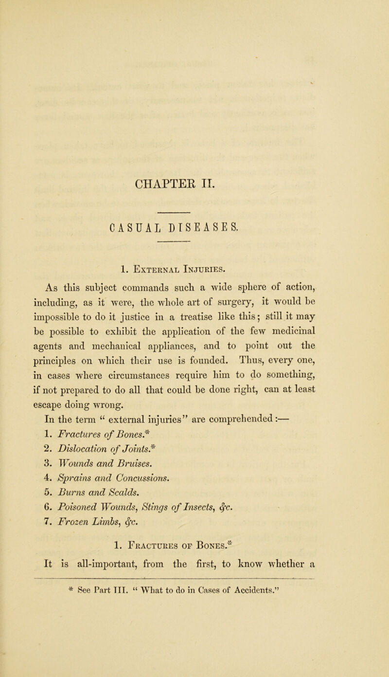 CHAPTER II. CASUAL DISEASES. 1. External Injuries. As this subject commands such a wide sphere of action, including, as it were, the whole art of surgery, it would be impossible to do it justice in a treatise like this; still it may be possible to exhibit the application of the few medicinal agents and mechanical appliances, and to point out the principles on which their use is founded. Thus, every one, in cases where circumstances require him to do something, if not prepared to do all that could be done right, can at least escape doing wrong. In the term u external injuries” are comprehended:— 1. Fractures of Bones* 2. Dislocation of Joints* 3. Wounds and Bruises. 4. Sprains and Concussions. 5. Burns and Scalds. 6. Poisoned Wounds, Stings of Insects, Sfc. 7. Frozen Limbs, §c. 1. Fractures of Bones.'* It is all-important, from the first, to know whether a