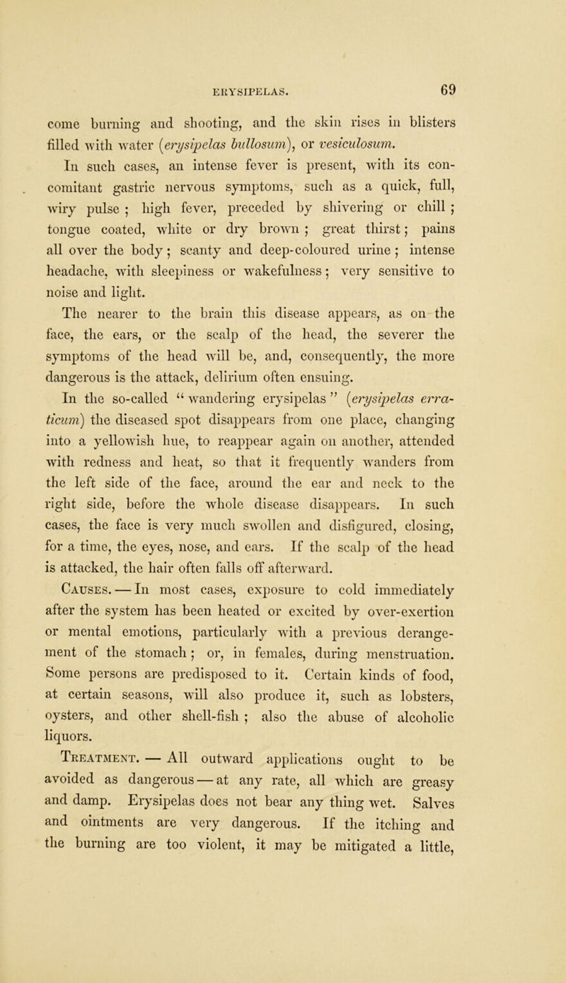 come burning and shooting, and the skin rises in blisters tilled with water (erysipelas bullosum), or vesiculosum. In such cases, an intense fever is present, with its con- comitant gastric nervous symptoms, such as a quick, full, wiry pulse ; high fever, preceded by shivering or chill ; tongue coated, white or dry brown ; great thirst; pains all over the body; scanty and deep-coloured urine ; intense headache, with sleepiness or wakefulness • very sensitive to noise and light. The nearer to the brain this disease appears, as on the face, the ears, or the scalp of the head, the severer the symptoms of the head will be, and, consequently, the more dangerous is the attack, delirium often ensuing. In the so-called u wandering erysipelas ” (erysipelas erra- ticum) the diseased spot disappears from one place, changing into a yellowish hue, to reappear again on another, attended with redness and heat, so that it frequently wanders from the left side of the face, around the ear and neck to the right side, before the whole disease disappears. In such cases, the face is very much swollen and disfigured, closing, for a time, the eyes, nose, and ears. If the scalp of the head is attacked, the hair often falls off afterward. Causes. — In most cases, exposure to cold immediately after the system has been heated or excited by over-exertion or mental emotions, particularly with, a previous derange- ment of the stomach ; or, in females, during menstruation. Some persons are predisposed to it. Certain kinds of food, at certain seasons, will also produce it, such as lobsters, oysters, and other shell-fish ; also the abuse of alcoholic liquors. Treatment. — All outward applications ought to be avoided as dangerous — at any rate, all which are greasy and damp. Erysipelas does not bear any thing wet. Salves and ointments are very dangerous. If the itching and the burning are too violent, it may be mitigated a little,