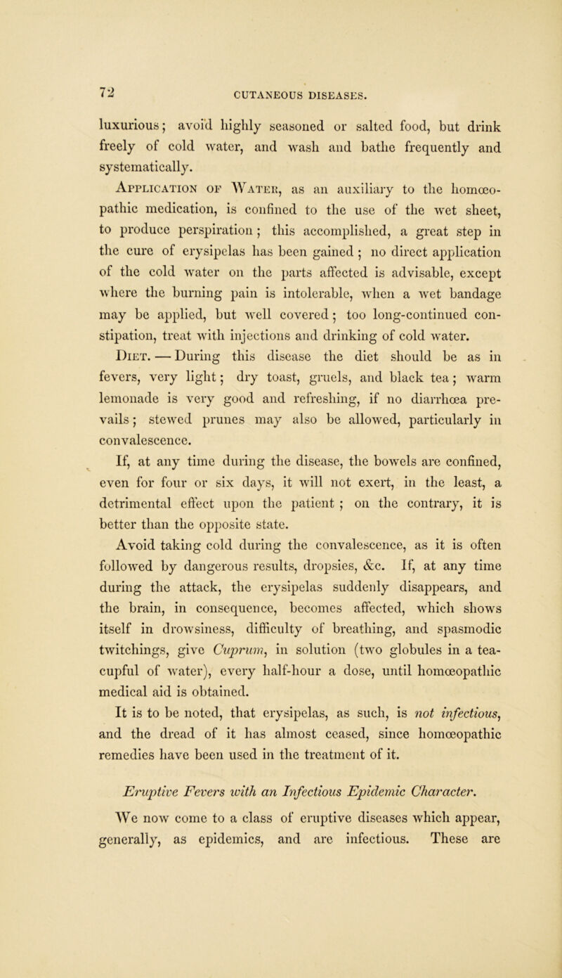 luxurious; avoid highly seasoned or salted food, but drink freely of cold water, and wash and bathe frequently and systematically. Application of Water, as an auxiliary to the homoeo- pathic medication, is confined to the use of the wet sheet, to produce perspiration ; this accomplished, a great step in the cure of erysipelas has been gained ; no direct application of the cold water on the parts affected is advisable, except where the burning pain is intolerable, when a wet bandage may be applied, but well covered • too long-continued con- stipation, treat with injections and drinking of cold water. Diet. — During this disease the diet should be as in fevers, very light; dry toast, gruels, and black tea; warm lemonade is very good and refreshing, if no diarrhoea pre- vails ; stewed prunes may also be allowed, particularly in convalescence. If, at any time during the disease, the bowels are confined, even for four or six days, it will not exert, in the least, a detrimental effect upon the patient ; on the contrary, it is better than the opposite state. Avoid taking cold during the convalescence, as it is often followed by dangerous results, dropsies, &e. If, at any time during the attack, the erysipelas suddenly disappears, and the brain, in consequence, becomes affected, which shows itself in drowsiness, difficulty of breathing, and spasmodic twitchings, give Cuprum, in solution (two globules in a tea- cupful of water), every half-hour a dose, until homoeopathic medical aid is obtained. It is to be noted, that erysipelas, as such, is not infections, and the dread of it has almost ceased, since homoeopathic remedies have been used in the treatment of it. Eruptive Fevers with an Infectious Epidemic Character. We now come to a class of eruptive diseases which appear, generally, as epidemics, and are infectious. These are