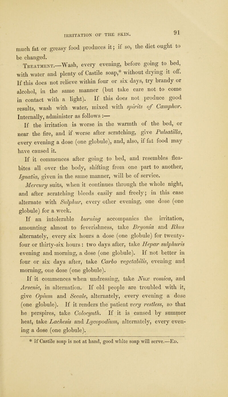 IRRITATION OF THE SKIN. much fat or greasy food produces it; if so, the diet ought to be changed. Treatment.—Wash, every evening, before going to bed, with water and plenty of Castile soap,* without drying it off. If this does not relieve within four or six days, try brandy or alcohol, in the same manner (but take care not to come in contact with a light). If this does not produce good results, wash with water, mixed with spirits of Camphor. Internally, administer as follows :— If the irritation is worse in the warmth of the bed, or near the fire, and if worse after scratching, give Pulsatilla, every evening a dose (one globule), and, also, if fat food may have caused it. If it commences after going to bed, and resembles flea- bites all over the body, shifting from one part to another, Ignatia1 given in the same manner, will be of service. Mercury suits, when it continues through the whole night, and after scratching bleeds easily and freely; in this case alternate with Sulphur, every other evening, one dose (one globule) for a week. If an intolerable burning accompanies the irritation, amounting almost to feverishness, take Bryonia and Rhus alternately, every six hours a dose (one globule) for twenty- four or thirty-six hours : two days after, take Hepar sulphuris evening and morning, a dose (one globule). If not better in four or six days after, take Carbo vegetabilis, evening and morning, one dose (one globule). If it commences when undressing, take Nux vomica, and Arsenic, in alternation. If old people are troubled with it, give Opium and Secale1 alternately, every evening a dose (one globule). If it renders the patient very restless, so that he perspires, take Colocynth. If it is caused by summer heat, take Lachesis and Lycopodium, alternately, every even- ing a dose (one globule). * If Castile soap is not at hand, good white soap will serve.—Ed.