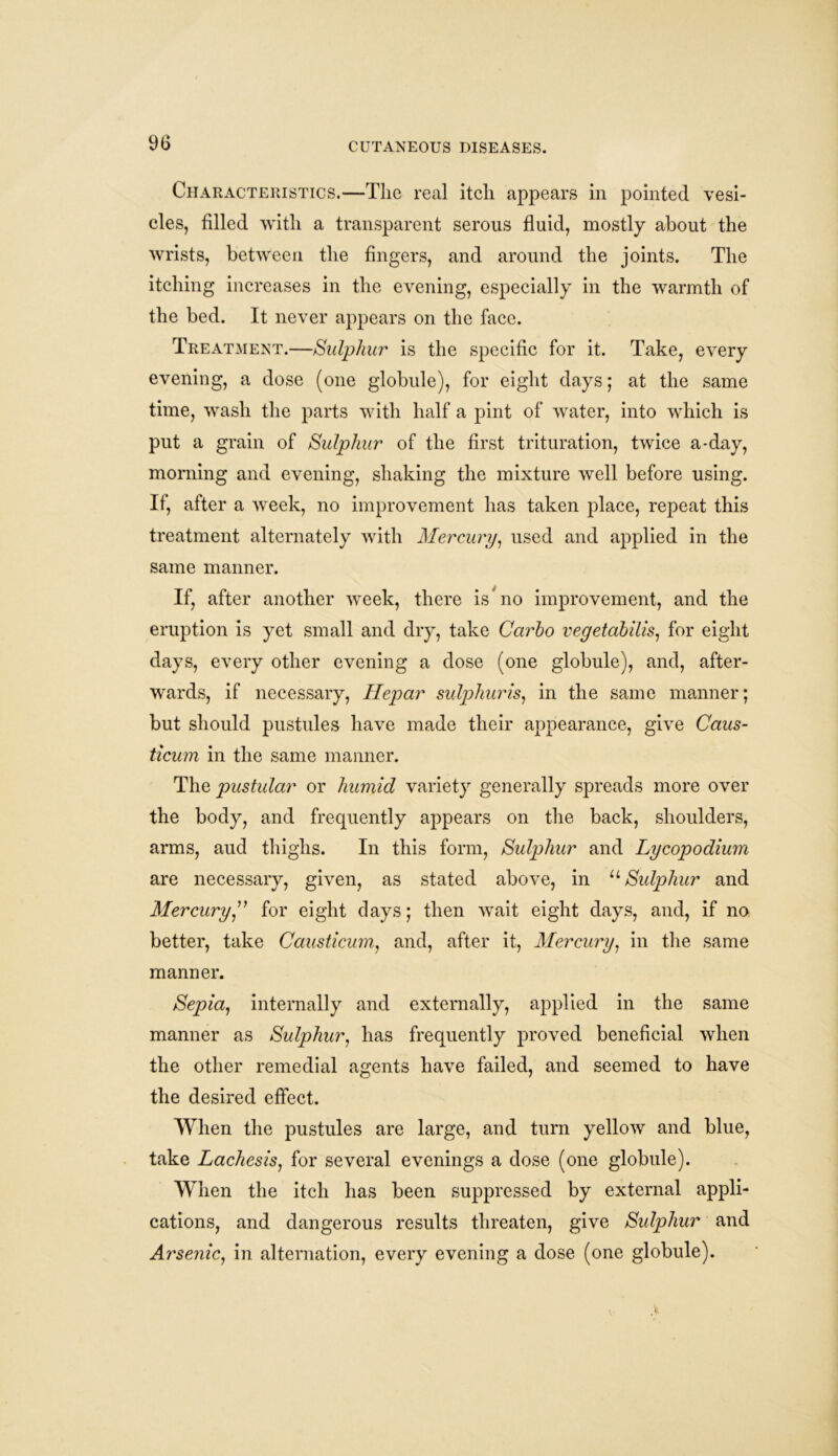 Characteristics.—The real itch appears in pointed vesi- cles, filled with a transparent serous fluid, mostly about the wrists, between the fingers, and around the joints. The itching increases in the evening, especially in the warmth of the bed. It never appears on the face. Treatment.—Sulphur is the specific for it. Take, every evening, a dose (one globule), for eight days; at the same time, wash the parts with half a pint of water, into which is put a grain of Sulphur of the first trituration, twice a-day, morning and evening, shaking the mixture well before using. If, after a week, no improvement has taken place, repeat this treatment alternately with Mercury, used and applied in the same manner. If, after another week, there is no improvement, and the eruption is yet small and dry, take Carho vegetabilis, for eight days, every other evening a dose (one globule), and, after- wards, if necessary, Ilepar sulphur is, in the same manner; but should pustules have made their appearance, give Caus- ticum in the same manner. The pustular or humid variety generally spreads more over the body, and frequently appears on the back, shoulders, arms, aud thighs. In this form, Sulphur and Lycopodium are necessary, given, as stated above, in u Sulphur and Mercury ” for eight days; then wait eight days, and, if no better, take Causticum, and, after it, Mercury, in the same manner. Sepia, internally and externally, applied in the same manner as Sulphur, has frequently proved beneficial when the other remedial agents have failed, and seemed to have the desired effect. When the pustules are large, and turn yellow and blue, take Lachesis, for several evenings a dose (one globule). When the itch has been suppressed by external appli- cations, and dangerous results threaten, give Sulphur and Arsenic, in alternation, every evening a dose (one globule).