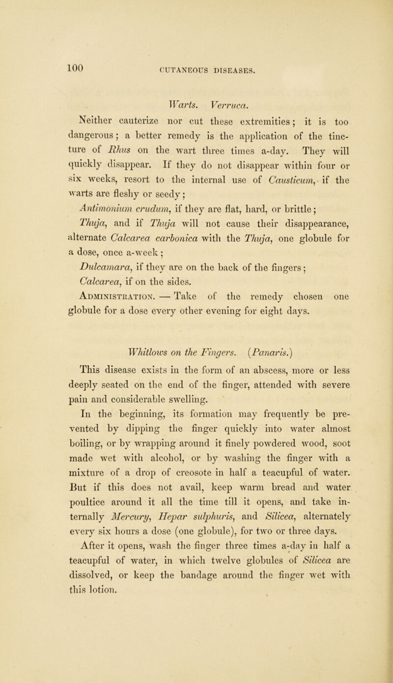 ir«rfc. Verruca. Neither cauterize nor cut these extremities; it is too dangerous; a better remedy is the application of the tinc- ture of Rhus on the wart three times a-day. They will quickly disappear. If they do not disappear within four or six weeks, resort to the internal use of Causticum, if the warts are fleshy or seedy; Antimonium crudum, if they are flat, hard, or brittle; Thuja, and if Thuja will not cause their disappearance, alternate Calcarea carbonica with the Thuja, one globule for a dose, once a-week; Dulcamara, if they are on the back of the fingers; Calcarea, if on the sides. Administration. — Take of the remedy chosen one globule for a dose every other evening for eight days. Whitlows on the Fingers. [Panaris.) This disease exists in the form of an abscess, more or less deeply seated on the end of the finger, attended with severe pain and considerable swelling. In the beginning, its formation may frequently be pre- vented by dipping the finger quickly into water almost boiling, or by wrapping around it finely powdered wood, soot made wet with alcohol, or by washing the finger with a mixture of a drop of creosote in half a teacupful of water. But if this does not avail, keep warm bread and water poultice around it all the time till it opens, and take in- ternally Mercury, Hepar sulphur is, and Silicea, alternately every six hours a dose (one globule), for two or three days. After it opens, wash the finger three times a-day in half a teacupful of water, in which twelve globules of Silicea are dissolved, or keep the bandage around the finger wet with this lotion.