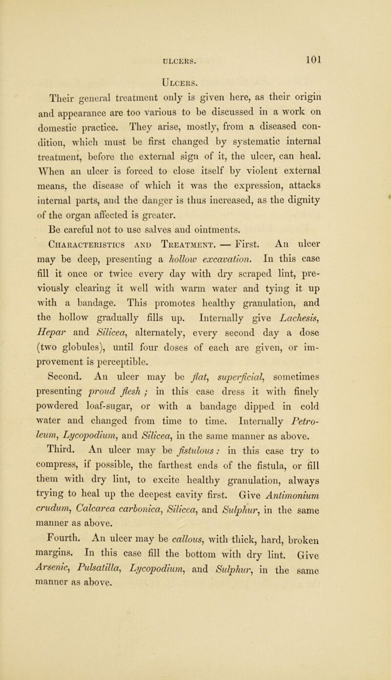 ULCERS. Ulcers. Their general treatment only is given here, as their origin and appearance are too various to he discussed in a work on domestic practice. They arise, mostly, from a diseased con- dition, which must be first changed by systematic internal treatment, before the external sign of it, the ulcer, can heal. When an ulcer is forced to close itself by violent external means, the disease of which it was the expression, attacks internal parts, and the danger is thus increased, as the dignity of the organ affected is greater. Be careful not to use salves and ointments. Characteristics and Treatment. — First. An ulcer may be deep, presenting a hollow excavation. In this case fill it once or twice every day with dry scraped lint, pre- viously clearing it well with warm water and tying it up with a bandage. This promotes healthy granulation, and the hollow gradually fills up. Internally give Lachesis, Hepar and Silicea, alternately, every second day a dose (two globules), Until four doses of each are given, or im- provement is perceptible. Second. An ulcer may be flat, superficial, sometimes presenting proud flesh ; in this case dress it with finely powdered loaf-sugar, or with a bandage dipped in cold water and changed from time to time. Internally Petro- leum, Lycopodium, and Silicea, in the same manner as above. Third. An ulcer may be fistulous: in this case try to compress, if possible, the farthest ends of the fistula, or fill them with dry lint, to excite healthy granulation, always trying to heal up the deepest cavity first. Give Antimonium crudum, Calcarea carhonica, Silicea, and Sulphur, in the same manner as above. Fourth. An ulcer may be callous, with thick, hard, broken margins. In this case fill the bottom with dry lint. Give Arsenic, Pulsatilla, Lycopodium, and Sulphur, in the same manner as above.