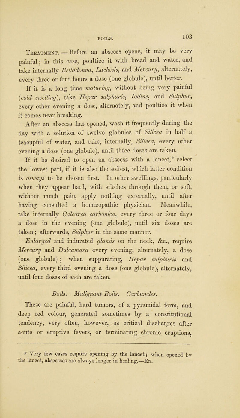 BOILS. Treatment. — Before an abscess opens, it may be very painful j in tliis case, poultice it with bread and watci, and take internally Belladonna, Lachesis, and Mercury, alternately, every three or four hours a dose (one globule), until better. If it is a long time maturing, without being very painful (cold swelling), take Idepar sulphur is, Iodine, and Sulphur, every other evening a dose, alternately, and poultice it when it comes near breaking. After an abscess has opened, wash it frequently during the day with a solution of twelve globules of Silicea in half a teacupful of water, and take, internally, Silicea, every other evening a dose (one globule), until three doses are taken. If it be desired to open an abscess with a lancet,* select the lowest part, if it is also the softest, which latter condition is always to be chosen first. In other swellings, particularly when they appear hard, with stitches through them, or soft, without much pain, apply nothing externally, until after having consulted a homoeopathic physician. Meanwhile, take internally Calcarea carhonica, every three or four days a dose in the evening (one globule), until six doses are taken; afterwards, Sulphur in the same manner. Enlarged and indurated glands on the neck, &c., require Mercury and Dulcamara every evening, alternately, a dose (one globule) ; when suppurating, Idepar sulphuris and Silicea, every third evening a dose (one globule), alternately, until four doses of each are taken. Boils. Malignant Boils. Carbuncles. These are painful, hard tumors, of a pyramidal form, and deep red colour, generated sometimes by a constitutional tendency, very often, however, as critical discharges after acute or eruptive fevers, or terminating chronic eruptions, * Very few cases require opening by the lancet; when opened by the lancet, abscesses arc always longer in healing.—Ed.