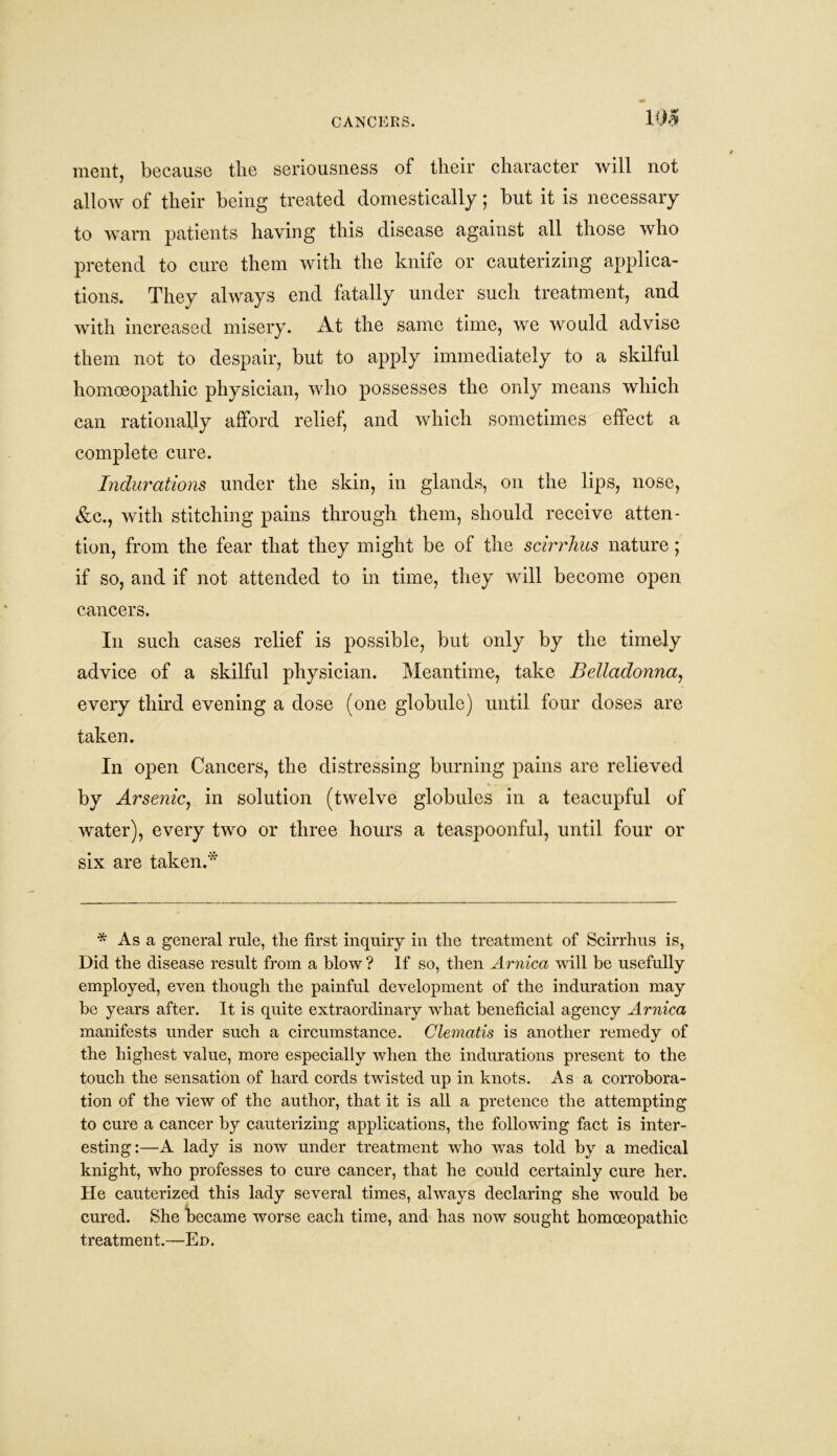 CANCERS. 108 mentj because the seriousness of their character will not allow of their being treated domestically; but it is necessary to warn patients having this disease against all those who pretend to cure them with the knife or cauterizing applica- tions. They always end fatally under such treatment, and with increased misery. At the same time, we would advise them not to despair, but to apply immediately to a skilful homoeopathic physician, who possesses the only means which can rationally afford relief, and which sometimes effect a complete cure. Indurations under the skin, in glands, on the lips, nose, &c., with stitching pains through them, should receive atten- tion, from the fear that they might be of the scirrhus nature; if so, and if not attended to in time, they will become open cancers. In such cases relief is possible, but only by the timely advice of a skilful physician. Meantime, take Belladonna, every third evening a dose (one globule) until four doses are taken. In open Cancers, the distressing burning pains are relieved by Arsenic, in solution (twelve globules in a teacupful of water), every two or three hours a teaspoonful, until four or six are taken.* * As a general rule, the first inquiry in the treatment of Scirrhus is, Did the disease result from a blow ? If so, then Arnica will be usefully employed, even though the painful development of the induration may be years after. It is quite extraordinary what beneficial agency Arnica manifests under such a circumstance. Clematis is another remedy of the highest value, more especially when the indurations present to the touch the sensation of hard cords twisted up in knots. Asa corrobora- tion of the view of the author, that it is all a pretence the attempting to cure a cancer by cauterizing applications, the following fact is inter- esting:—A lady is now under treatment who was told by a medical knight, who professes to cure cancer, that he could certainly cure her. He cauterized this lady several times, always declaring she would be cured. She became worse each time, and has now sought homoeopathic treatment.—Ed.