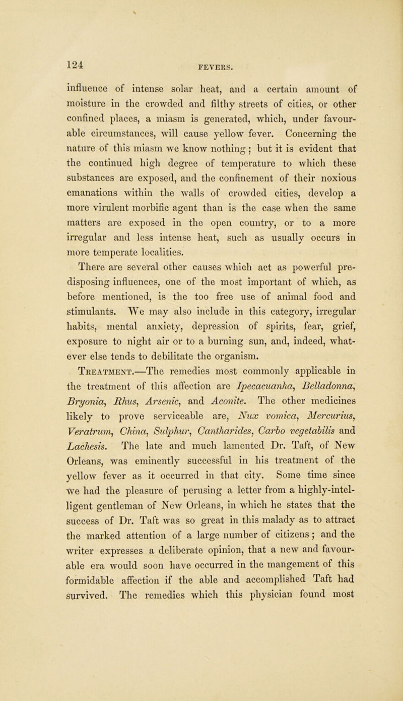 influence of intense solar heat, and a certain amount of moisture in the crowded and filthy streets of cities, or other confined places, a miasm is generated, which, under favour- able circumstances, will cause yellow fever. Concerning the nature of this miasm we know nothing ; but it is evident that the continued high degree of temperature to which these substances are exposed, and the confinement of their noxious emanations within the walls of crowded cities, develop a more virulent morbific agent than is the case when the same matters are exposed in the open country, or to a more irregular and less intense heat, such as usually occurs in more temperate localities. There are several other causes which act as powerful pre- disposing influences, one of the most important of which, as before mentioned, is the too free use of animal food and stimulants. We may also include in this category, irregular habits, mental anxiety, depression of spirits, fear, grief, exposure to night air or to a burning sun, and, indeed, what- ever else tends to debilitate the organism. Treatment.—The remedies most commonly applicable in the treatment of this affection are Ipecacuanha, Belladonna, Bryonia, Rhus, Arsenic, and Aconite. The other medicines likely to prove serviceable are, Nux vomica, Mercurius, Veratrum, China, Sulphur, Cantharides, Carho vegetabilis and Lachesis. The late and much lamented Dr. Taft, of New Orleans, was eminently successful in his treatment of the yellow fever as it occurred in that city. Some time since we had the pleasure of perusing a letter from a higlily-intel- ligent gentleman of New Orleans, in which he states that the success of Dr. Taft was so great in this malady as to attract the marked attention of a large number of citizens ; and the writer expresses a deliberate opinion, that a new and favour- able era would soon have occurred in the mangement of this formidable affection if the able and accomplished Taft had survived. The remedies which this physician found most