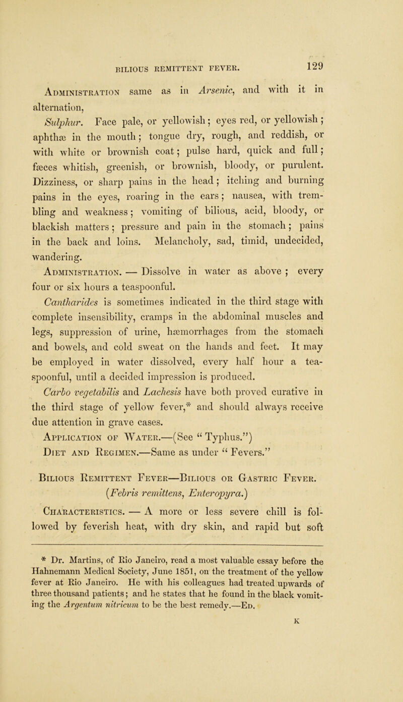 Administration same as in Arsenic, and with it in alternation, Sulphur. Face pale, or yellowish; eyes red, or yellowish ; aphthae in the mouth ; tongue dry, rough, and reddish, or with white or brownish coat 5 pulse hard, quick and full j fasces whitish, greenish, or brownish, bloody, or purulent. Dizziness, or sharp pains in the head ; itching and burning pains in the eyes, roaring in the ears ; nausea, with trem- bling and weakness; vomiting of bilious, acid, bloody, or blackish matters • pressure and pain in the stomach ; pains in the back and loins. Melancholy, sad, timid, undecided, wandering. Administration. — Dissolve in water as above ; every four or six hours a teaspoonful. Cantharides is sometimes indicated in the third stage with complete insensibility, cramps in the abdominal muscles and legs, suppression of urine, haemorrhages from the stomach and bowels, and cold sweat on the hands and feet. It may be employed in water dissolved, every half hour a tea- spoonful, until a decided impression is produced. Carlo vegetabilis and Lacliesis have both proved curative in the third stage of yellow fever,* and should always receive due attention in grave cases. Application of Water.—(See u Typhus.”) Diet and Regimen.—Same as under u Fevers.” Bilious Remittent Fever—Bilious or Gastric Fever. (.Febris remittens, Enteropyra.) Characteristics. — A more or less severe chill is fol- lowed by feverish heat, with dry skin, and rapid but soft * Dr. Martins, of Rio Janeiro, read a most valuable essay before the Hahnemann Medical Society, June 1851, on the treatment of the yellow fever at Rio Janeiro. He with his colleagues had treated upwards of three thousand patients; and he states that he found in the black vomit- ing the Argentum nitricum to be the best remedy.—Ed. K