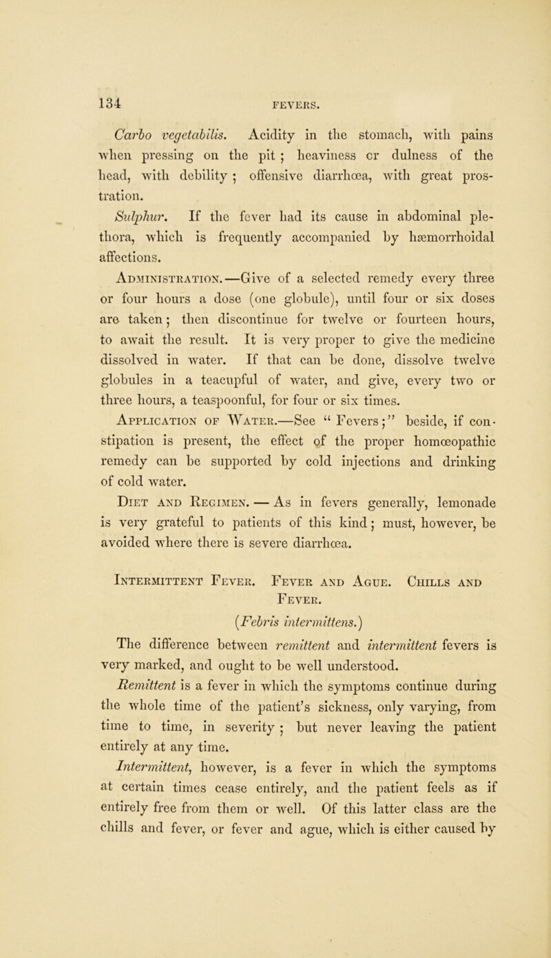 Carlo vegetabilis. Acidity in the stomach, with pains when pressing on the pit ; heaviness cr dulness of the head, with debility • offensive diarrhoea, with great pros- tration. Sulphur. If the fever had its cause in abdominal ple- thora, which is frequently accompanied by hemorrhoidal affections. Administration.—Give of a selected remedy every three or four hours a dose (one globule), until four or six doses are taken ; then discontinue for twelve or fourteen hours, to await the result. It is very proper to give the medicine dissolved in water. If that can be done, dissolve twelve globules in a teacupful of water, and give, every two or three hours, a teaspoonful, for four or six times. Application of Water.—See u Fevers;” beside, if con- stipation is present, the effect of the proper homoeopathic remedy can be supported by cold injections and drinking of cold water. Diet and Regimen. — As in fevers generally, lemonade is very grateful to patients of this kind; must, however, be avoided where there is severe diarrhoea. Intermittent Fever. Fever and Ague. Chills and Fever. (.Febris inter mittens.) The difference between remittent and intermittent fevers is very marked, and ought to be well understood. Remittent is a fever in which the symptoms continue during the whole time of the patient’s sickness, only varying, from time to time, in severity ; but never leaving the patient entirely at any time. Intermittent, however, is a fever in which the symptoms at certain times cease entirely, and the patient feels as if entirely free from them or well. Of this latter class are the chills and fever, or fever and ague, which is either caused by