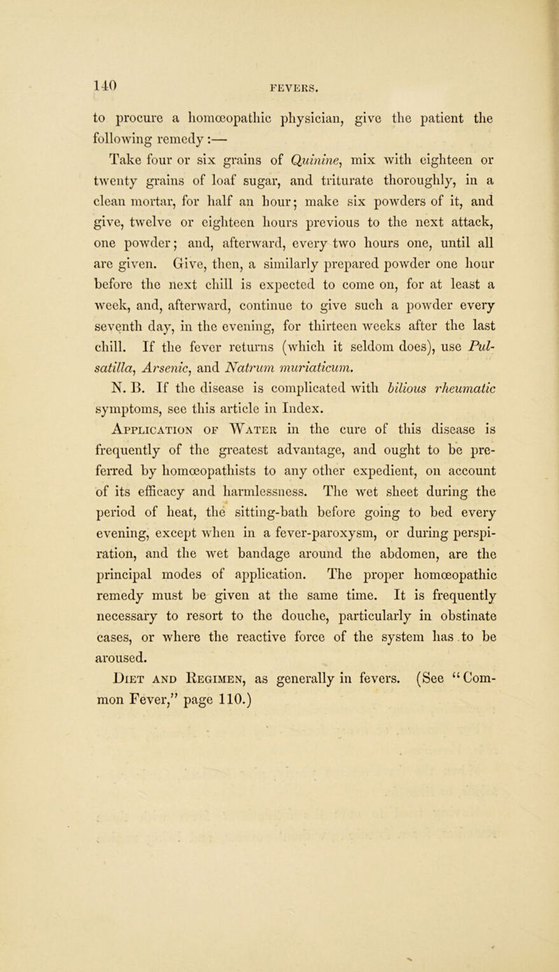 to procure a homoeopathic physician, give the patient the following remedy:— Take four or six grains of Quinine, mix with eighteen or twenty grains of loaf sugar, and triturate thoroughly, in a clean mortar, for half an hour; make six powders of it, and give, twelve or eighteen hours previous to the next attack, one powder; and, afterward, every two hours one, until all are given. Give, then, a similarly prepared powder one hour before the next chill is expected to come on, for at least a week, and, afterward, continue to give such a powder every seventh day, in the evening, for thirteen weeks after the last chill. If the fever returns (which it seldom does), use Pul- satilla., Arsenic, and Natrum muriaticum. N. B. If the disease is complicated with bilious rheumatic symptoms, see this article in Index. Application of Water in the cure of this disease is frequently of the greatest advantage, and ought to be pre- ferred by liomoeopathists to any other expedient, on account of its efficacy and harmlessness. The wet sheet during the period of heat, the sitting-bath before going to bed every evening, except when in a fever-paroxysm, or during perspi- ration, and the wet bandage around the abdomen, are the principal modes of application. The proper homoeopathic remedy must be given at the same time. It is frequently necessary to resort to the douche, particularly in obstinate cases, or where the reactive force of the system has. to be aroused. Diet and Regimen, as generally in fevers. (See “Com- mon Fever,” page 110.)