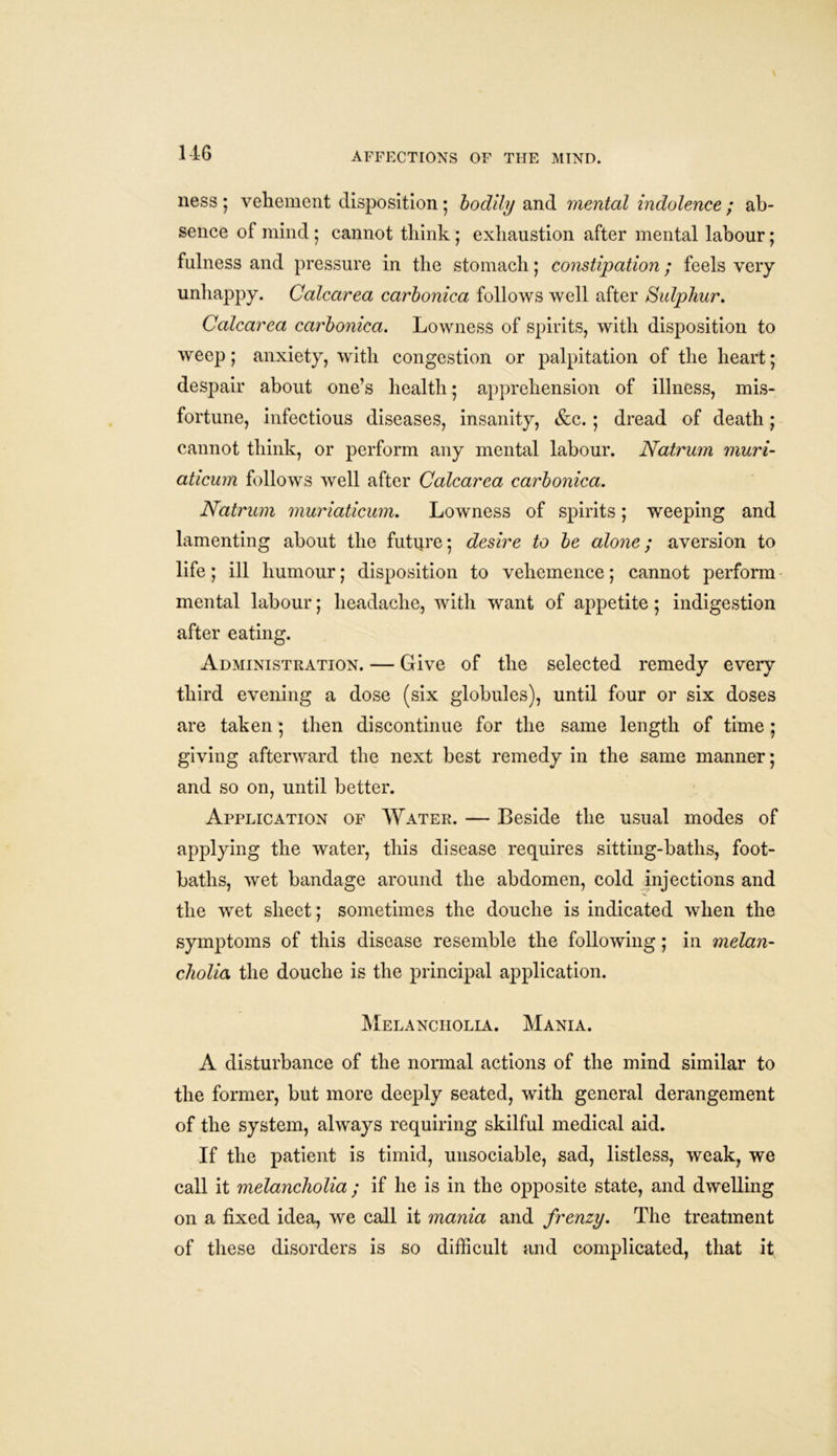 ness 5 vehement disposition ; bodily and mental indolence ; ab- sence of mind ; cannot think ; exhaustion after mental labour; fulness and pressure in the stomach; constipation; feels very unhappy. Calcarea carbonica follows well after Sulphur. Calcarea carbonica. Lowness of spirits, with disposition to weep; anxiety, with congestion or palpitation of the heart; despair about one’s health; apprehension of illness, mis- fortune, infectious diseases, insanity, &c. ; dread of death; cannot think, or perform any mental labour. Natrum muri- aticum follows well after Calcarea carbonica. Natrum muriaticum. Lowness of spirits; weeping and lamenting about the future; desire to be alone; aversion to life; ill humour; disposition to vehemence; cannot perform mental labour; headache, with want of appetite; indigestion after eating. Administration. — Give of the selected remedy every third evening a dose (six globules), until four or six doses are taken; then discontinue for the same length of time ; giving afterward the next best remedy in the same manner; and so on, until better. Application of Water. — Beside the usual modes of applying the water, this disease requires sitting-baths, foot- baths, wet bandage around the abdomen, cold injections and X. the wet sheet; sometimes the douche is indicated when the symptoms of this disease resemble the following; in melan- cholia the douche is the principal application. Melancholia. Mania. A disturbance of the normal actions of the mind similar to the former, but more deeply seated, with general derangement of the system, always requiring skilful medical aid. If the patient is timid, unsociable, sad, listless, weak, we call it melancholia ; if he is in the opposite state, and dwelling on a fixed idea, we call it mania and frenzy. The treatment of these disorders is so difficult and complicated, that it