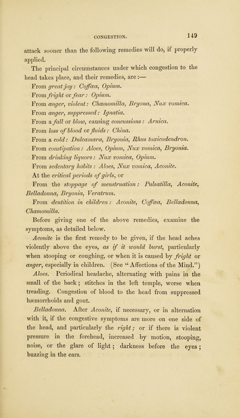 attack sooner than the following remedies will do, if properly applied. The principal circumstances under which congestion to the head takes place, and their remedies, are:— From great joy: Coffcea, Opium. From fright or fear: Opium. From anger, violent: Chamomilla, Bryona, Nux vomica. From anger, suppressed: Ignatia. From a fall or blow, causing concussions: Arnica. From loss of blood or fluids : China. From a cold: Dulcamara, Bryonia, Rhus toxicodendron. From constipation: Aloes, Opium, Nux vomica, Bryonia. From drinking liquors: Nux vomica, Opium. From sedentary habits : Aloes, iVka? vomica, Aconite. At the critical periods of girls, or From the stoppage of menstruation: Pulsatilla, Aconite, Belladonna, Bryonia, Veratrum. From dentition in children: Aconite, Coffcea, Belladonna, Chamomilla. Before giving one of the above remedies, examine the symptoms, as detailed below. AccmzYe is the first remedy to be given, if the head aches violently above the eyes, as woidd burst, particularly when stooping or coughing, or when it is caused by fright or anger, especially in children. (See ‘‘Affections of the Mind.”) A foes. Periodical headache, alternating with pains in the small of the back; stitches in the left temple, worse when treading. Congestion of blood to the head from suppressed haemorrhoids and gout. Belladonna. After Aconite, if necessary, or in alternation with it, if the congestive symptoms are more on one side of the head, and particularly the right; or if there is violent pressure in the forehead, increased by motion, stooping, noise, or the glare of light ; darkness before the eyes ; buzzing in the ears.