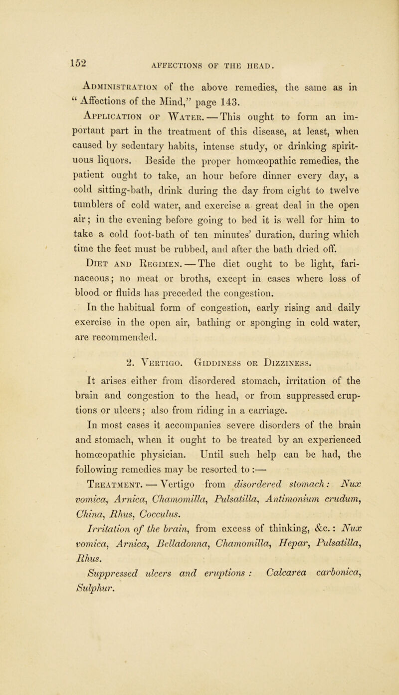 Administration of the above remedies, the same as in “ Affections of the Mind,” page 143. Application of Water. — This ought to form an im- portant part in the treatment of this disease, at least, when caused by sedentary habits, intense study, or drinking spirit- uous liquors. Beside the proper homoeopathic remedies, the patient ought to take, an hour before dinner every day, a cold sitting-bath, drink during the day from eight to twelve tumblers of cold water, and exercise a great deal in the open air; in the evening before going to bed it is well for him to take a cold foot-bath of ten minutes’ duration, during which time the feet must be rubbed, and after the bath dried off. Diet and Regimen. — The diet ought to be light, fari- naceous ; no meat or broths, except in cases where loss of blood or fluids has preceded the congestion. In the habitual form of congestion, early rising and daily exercise in the open air, bathing or sponging in cold water, are recommended. 2. Vertigo. Giddiness or Dizziness. It arises either from disordered stomach, irritation of the brain and congestion to the head, or from suppressed erup- tions or ulcers; also from riding in a carriage. In most cases it accompanies severe disorders of the brain and stomach, when it ought to be treated by an experienced homoeopathic physician. Until such help can be had, the following remedies may be resorted to :— Treatment. — Vertigo from disordered stomach: Nux vomica, Arnica, Chamomilla, Pulsatilla, Antimonium crudum, China, Rhus, Cocculus. Irritation of the brain, from excess of thinking, &c.: Nux vomica, Arnica, Belladonna, Chamomilla, Hepar, Pulsatilla, Rhus. Suppressed ideers and eruptions : Calcarea carbonica, Sulphur.