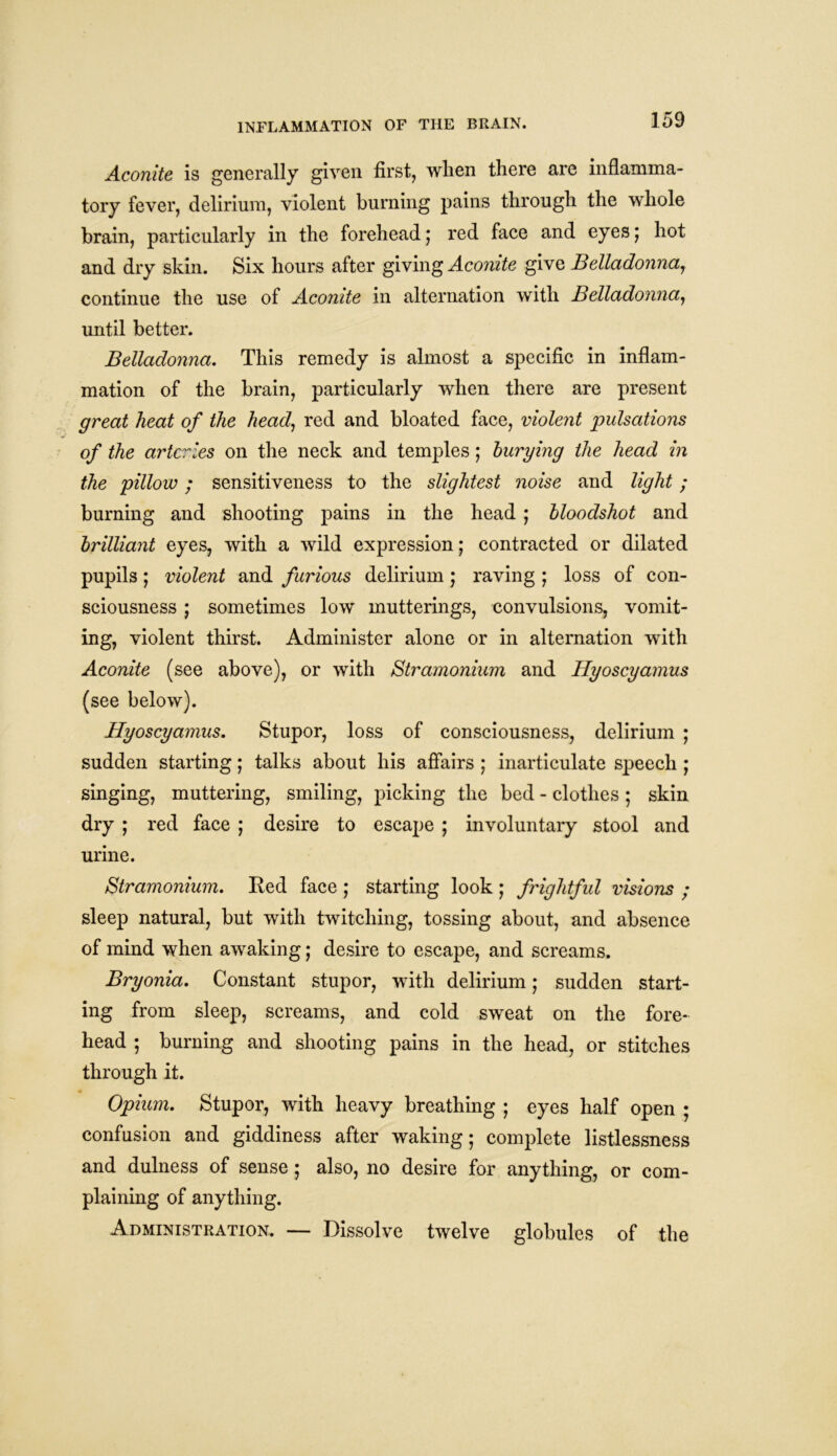 Aconite is generally given first, when there are inflamma- tory fever, delirium, violent burning pains through the whole brain, particularly in the forehead; red face and eyes; hot and dry skin. Six hours after giving Aconite give Belladonna, continue the use of Aconite in alternation with Belladonna, until better. Belladonna. This remedy is almost a specific in inflam- mation of the brain, particularly when there are present great heat of the head, red and bloated face, violent pulsations of the arteries on the neck and temples; burying the head in the pillow; sensitiveness to the slightest noise and light ; burning and shooting pains in the head ; bloodshot and brilliant eyes, with a wild expression; contracted or dilated pupils; violent and furious delirium ; raving ; loss of con- sciousness ; sometimes low inutterings, convulsions, vomit- ing, violent thirst. Administer alone or in alternation with Aconite (see above), or with Stramonium and Hyoscyamus (see below). Hyoscyamus. Stupor, loss of consciousness, delirium ; sudden starting; talks about his affairs ; inarticulate speech ; singing, muttering, smiling, picking the bed - clothes; skin dry ; red face ; desire to escape ; involuntary stool and urine. Stramonium. Eed face ; starting look ; frightful visions ; sleep natural, but with twitching, tossing about, and absence of mind when awaking; desire to escape, and screams. Bryonia. Constant stupor, with delirium; sudden start- ing from sleep, screams, and cold sweat on the fore- head ; burning and shooting pains in the head, or stitches through it. Opium. Stupor, with heavy breathing ; eyes half open ; confusion and giddiness after waking; complete listlessness and dulness of sense; also, no desire for anything, or com- plaining of anything. Administration. — Dissolve twelve globules of the