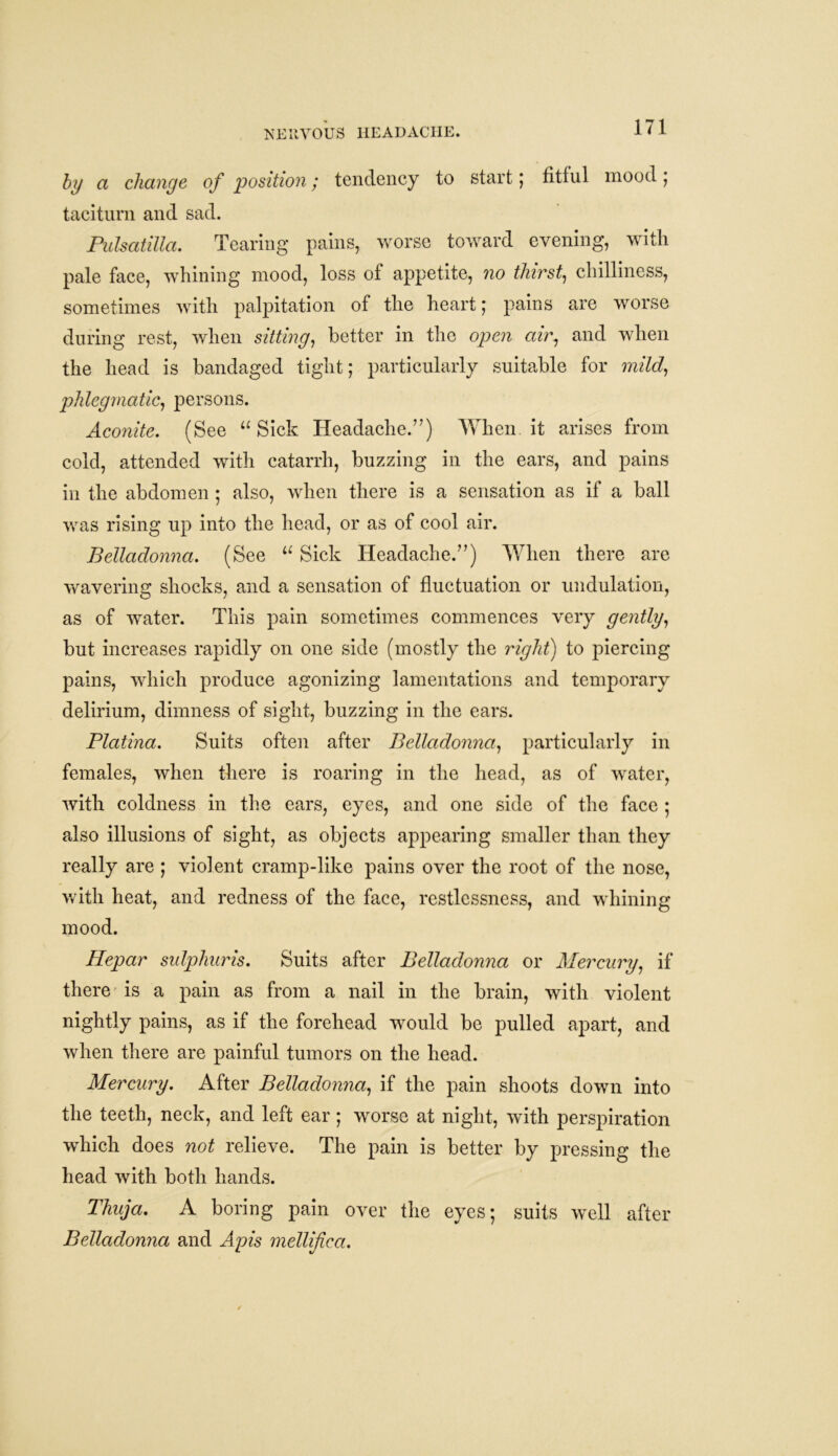 NERVOUS HEADACHE. by a change of position; tendency to start; fitful mood ; taciturn and sad. Pulsatilla. Tearing pains, worse toward evening, with pale face, whining mood, loss of appetite, no thirst, chilliness, sometimes with palpitation of the heart; pains are worse during rest, when sitting, better in the open air, and when the head is bandaged tight; particularly suitable for mild, phlegmatic, persons. Aconite. (See “ Sick Headache.’7) When.it arises from cold, attended with catarrh, buzzing in the ears, and pains in the abdomen ; also, when there is a sensation as if a ball was rising up into the head, or as of cool air. Belladonna. (See u Sick Headache.”) When there are wavering shocks, and a sensation of fluctuation or undulation, as of water. This pain sometimes commences very gently, but increases rapidly on one side (mostly the right) to piercing pains, which produce agonizing lamentations and temporary delirium, dimness of sight, buzzing in the ears. Platina. Suits often after Belladonna, particularly in females, when there is roaring in the head, as of water, with coldness in the ears, eyes, and one side of the face ; also illusions of sight, as objects appearing smaller than they really are ; violent cramp-like pains over the root of the nose, with heat, and redness of the face, restlessness, and whining mood. Hepar sulphuris. Suits after Belladonna or Mercury, if there is a pain as from a nail in the brain, with violent nightly pains, as if the forehead would be pulled apart, and when there are painful tumors on the head. Mercury. After Belladonna, if the pain shoots down into the teeth, neck, and left ear ; worse at night, with perspiration which does not relieve. The pain is better by pressing the head with both hands. Thuja. A boring pain over the eyes; suits well after Belladonna and Apis mellifica.