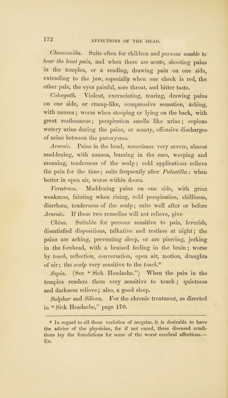 Chamomilla. Suits often for children and persons unable to bear the least pain, and when there are acute, shooting pains in the temples, or a rending, drawing pain on one side, extending to the jaw, especially when one cheek is red, the other pale, the eyes painful, sore throat, and bitter taste. Colocynth. Violent, excruciating, tearing, drawing pains on one side, or cramp-like, compressive sensation, aching, with nausea; worse when stooping or lying on the back, with great restlessness; perspiration smells like urine; copious watery urine during the pains, or scanty, offensive discharges of urine between the paroxysms. Arsenic. Pains in the head, sometimes very severe, almost maddening, with nausea, buzzing in the ears, weeping and moaning, tenderness of the scalp ; cold applications relieve the pain for the time; suits frequently after Pulsatilla : when better in open air, worse within doors. Veratrum. Maddening pains on one side, with great weakness, fainting when rising, cold perspiration, chilliness, diarrhoea, tenderness of the scalp; suits well after or before Arsenic. If these two remedies will not relieve, give China. Suitable for persons sensitive to pain, feverish, dissatisfied dispositions, talkative and restless at night; the pains are aching, preventing sleep, or are piercing, jerking in the forehead, with a bruised feeling in the brain ; worse by touch, reflection, conversation, open air, motion, draughts of air; the scalp very sensitive to the touchA Sepia. (See u Sick Headache.”) When the pain in the temples renders them very sensitive to touch ; quietness and darkness relieve; also, a good sleep. Sulphur and Silicea. For the chronic treatment, as directed in “Sick Headache,” page 170. * In regard to all these varieties of megrim, it is desirable to have the advice of the physician, for if not cured, these diseased condi- tions lay the foundations for some of the worst cerebral affections.— Ed.