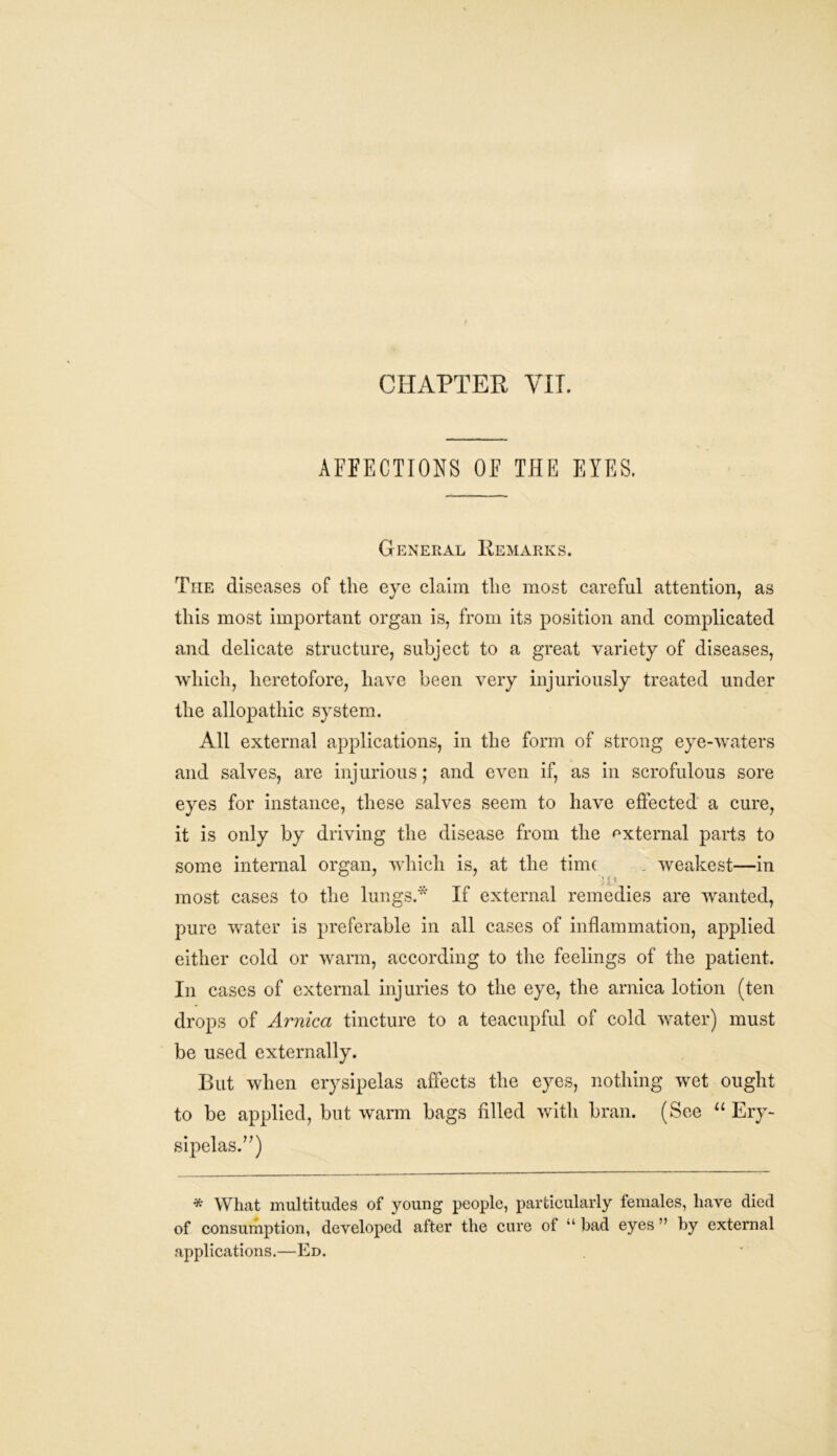 CHAPTER VII. AFFECTIONS OF THE EYES. General Remarks. The diseases of the eye claim the most careful attention, as this most important organ is, from its position and complicated and delicate structure, subject to a great variety of diseases, which, heretofore, have been very injuriously treated under the allopathic system. All external applications, in the form of strong eye-waters and salves, are injurious; and even if, as in scrofulous sore eyes for instance, these salves seem to have effected a cure, it is only by driving the disease from the external parts to some internal organ, which is, at the tinu . weakest—in most cases to the lungs.* If external remedies are wanted, pure water is preferable in all cases of inflammation, applied either cold or warm, according to the feelings of the patient. In cases of external injuries to the eye, the arnica lotion (ten drops of Arnica tincture to a teacupful of cold water) must be used externally. But when erysipelas affects the eyes, nothing wret ought to be applied, but warm bags filled with bran. (See “ Ery- sipelas.”) * What multitudes of young people, particularly females, have died of consumption, developed after the cure of “ bad eyes ” by external applications.—Ed.