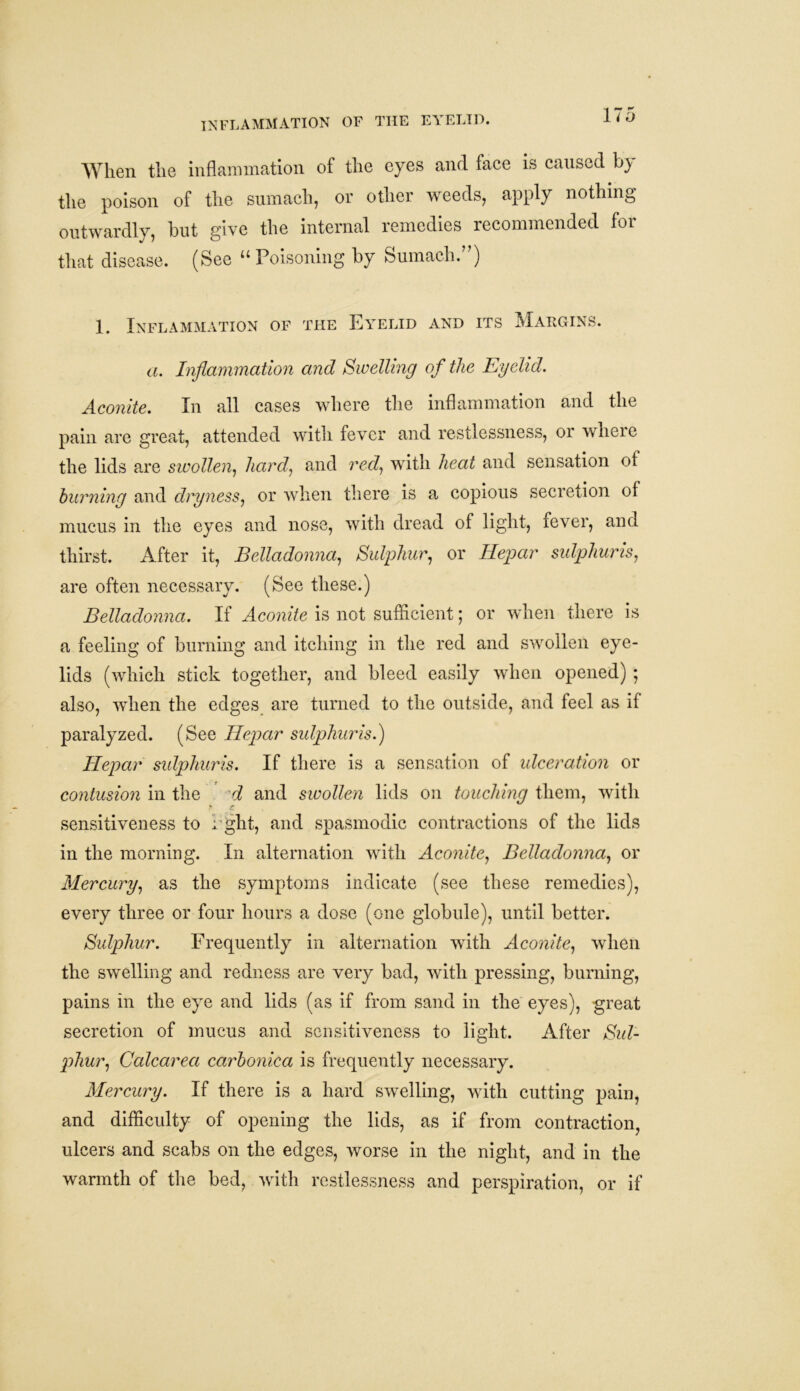 INFLAMMATION OF THE EYELID. When the inflammation of the eyes and face is caused b} the poison of the sumach, or other weeds, apply nothing outwardly, but give the internal remedies recommended for that disease. (See “ Poisoning by Sumach.”) 1. Inflammation of the Eyelid and its Margins. a. Inflammation and Swelling of the Eyelid. Aconite. In all cases where the inflammation and the pain are great, attended with fever and restlessness, or where the lids are swollen, hard', and red, with heat and sensation of burning and dryness, or when there is a copious secretion of mucus in the eyes and nose, with dread of light, fever, and thirst. After it, Belladonna, Sulphur, or Hepar sulphur is, are often necessary. (See these.) Belladonna. If Aconite is not sufficient; or when there is a feeling of burning and itching in the red and swollen eye- lids (which stick together, and bleed easily when opened); also, when the edges are turned to the outside, and feel as if paralyzed. (See Hepar sulphur is.) Hepar sulphuris. If there is a sensation of ulceration or contusion in the d and swollen lids on touching them, with >■ c. sensitiveness to i ght, and spasmodic contractions of the lids in the morning. In alternation with Aconite, Belladonna, or Mercury, as the symptoms indicate (see these remedies), every three or four hours a dose (one globule), until better. Sulphur. Frequently in alternation with Aconite, when the swelling and redness are very bad, with pressing, burning, pains in the eye and lids (as if from sand in the eyes), great secretion of mucus and sensitiveness to light. After Sul- phur, Calcarea carbonica is frequently necessary. Mercury. If there is a hard swelling, with cutting pain, and difficulty of opening the lids, as if from contraction, ulcers and scabs on the edges, worse in the night, and in the warmth of the bed, with restlessness and perspiration, or if