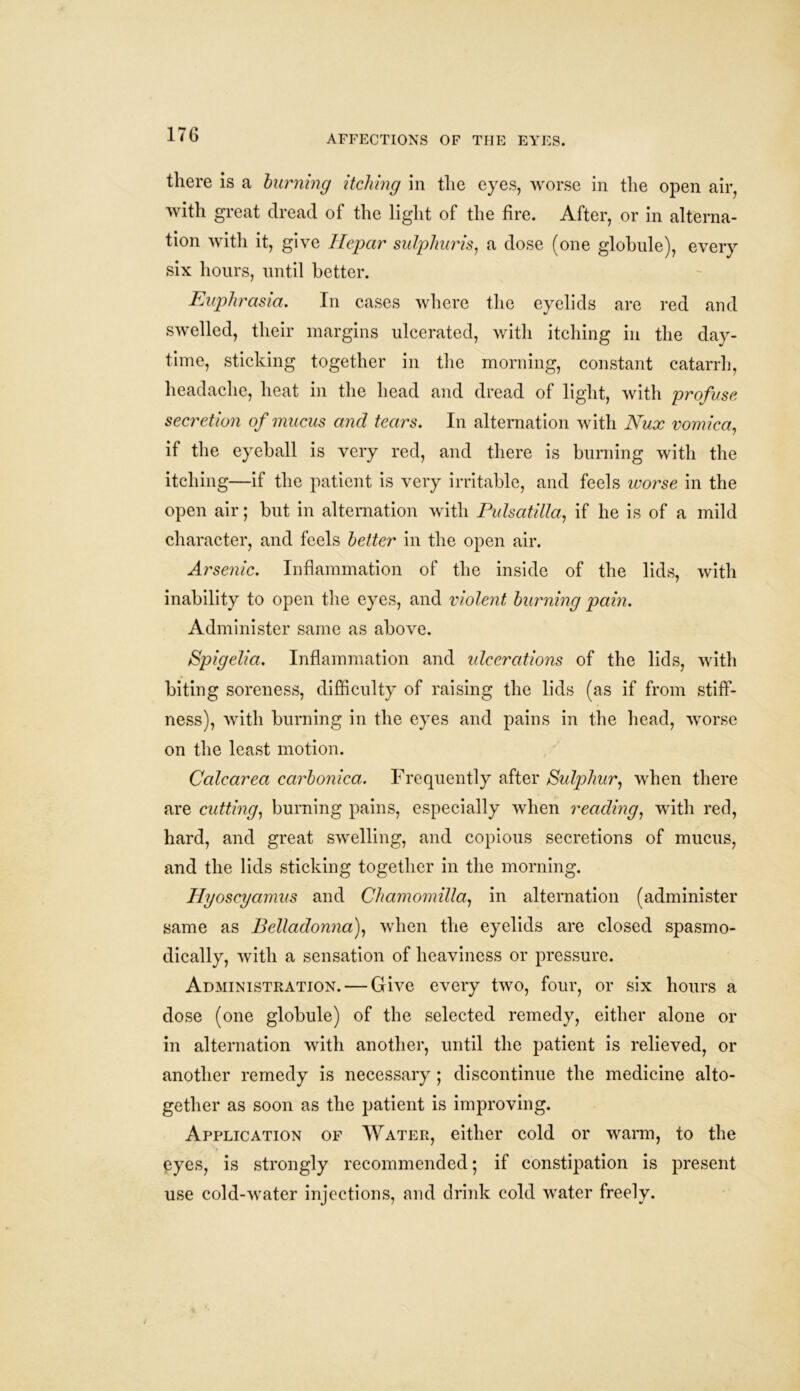 there is a burning itching in the eyes, worse in the open air, with great dread of the light of the fire. After, or in alterna- tion with it, give Ilepar sulphuris, a dose (one globule), every six hours, until better. Euphrasia. In cases where the eyelids are red and swelled, their margins ulcerated, with itching in the day- time, sticking together in the morning, constant catarrh, headache, heat in the head and dread of light, with profuse secretion of mucus and tears. In alternation with Nux vomica, if the eyeball is very red, and there is burning with the itching—if the patient is very irritable, and feels worse in the open air; but in alternation with Pulsatilla, if he is of a mild character, and feels better in the open air. Arsenic. Inflammation of the inside of the lids, with inability to open the eyes, and violent burning pain. Administer same as above. Spigelia. Inflammation and ulcerations of the lids, with biting soreness, difficulty of raising the lids (as if from stiff- ness), with burning in the eyes and pains in the head, worse on the least motion. Calcarea carbonica. Frequently after Sulphur, when there are cutting, burning pains, especially when reading, with red, hard, and great swelling, and copious secretions of mucus, and the lids sticking together in the morning. Hyoscyamus and Chamomilla, in alternation (administer same as Belladonna), when the eyelids are closed spasmo- dically, with a sensation of heaviness or pressure. Administration. — Give every two, four, or six hours a dose (one globule) of the selected remedy, either alone or in alternation with another, until the patient is relieved, or another remedy is necessary ; discontinue the medicine alto- gether as soon as the patient is improving. Application of Water, either cold or warm, to the pyes, is strongly recommended •, if constipation is present use cold-water injections, and drink cold water freely.