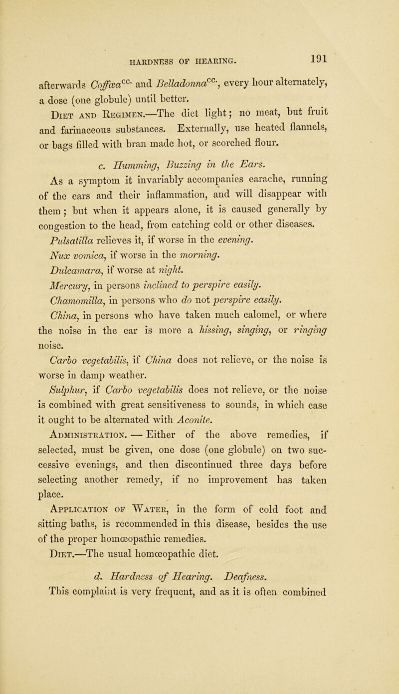 HARDNESS OF HEARING. afterwards Coffcea™' and Belladonna™', every hour alternately, a dose (one globule) until better. Diet and Regimen.—The diet light j no meat, but fiuit and farinaceous substances. Externally, use heated flannels, or bags filled with bran made hot, or scorched flour. c. Humming, Buzzing in the Ears. As a symptom it invariably accompanies earache, running of the ears and their inflammation, and will disappear with them ; but when it appears alone, it is caused generally by congestion to the head, from catching cold or other diseases. Pulsatilla relieves it, if worse in the evening. Nux vomica, if worse in the morning. Dulcamara, if worse at night. Mercury, in persons inclined to perspire easily. Chamomilla, in persons who do not perspire easily. China, in persons who have taken much calomel, or where the noise in the ear is more a hissing, singing, or ringing noise. Carlo vegetabilis, if China does not relieve, or the noise is worse in damp weather. Sulphur, if Carlo vegetabilis does not relieve, or the noise is combined with great sensitiveness to sounds, in which case it ought to be alternated with Aconite. Administration. — Either of the above remedies, if selected, must be given, one dose (one globule) on two suc- cessive evenings, and then discontinued three days before selecting another remedy, if no improvement has taken place. Application of Water, in the form of cold foot and sitting baths, is recommended in this disease, besides the use of the proper homoeopathic remedies. Diet.—The usual homoeopathic diet. d. Hardness of Hearing. Deafness. This complaint is very frequent, and as it is often combined