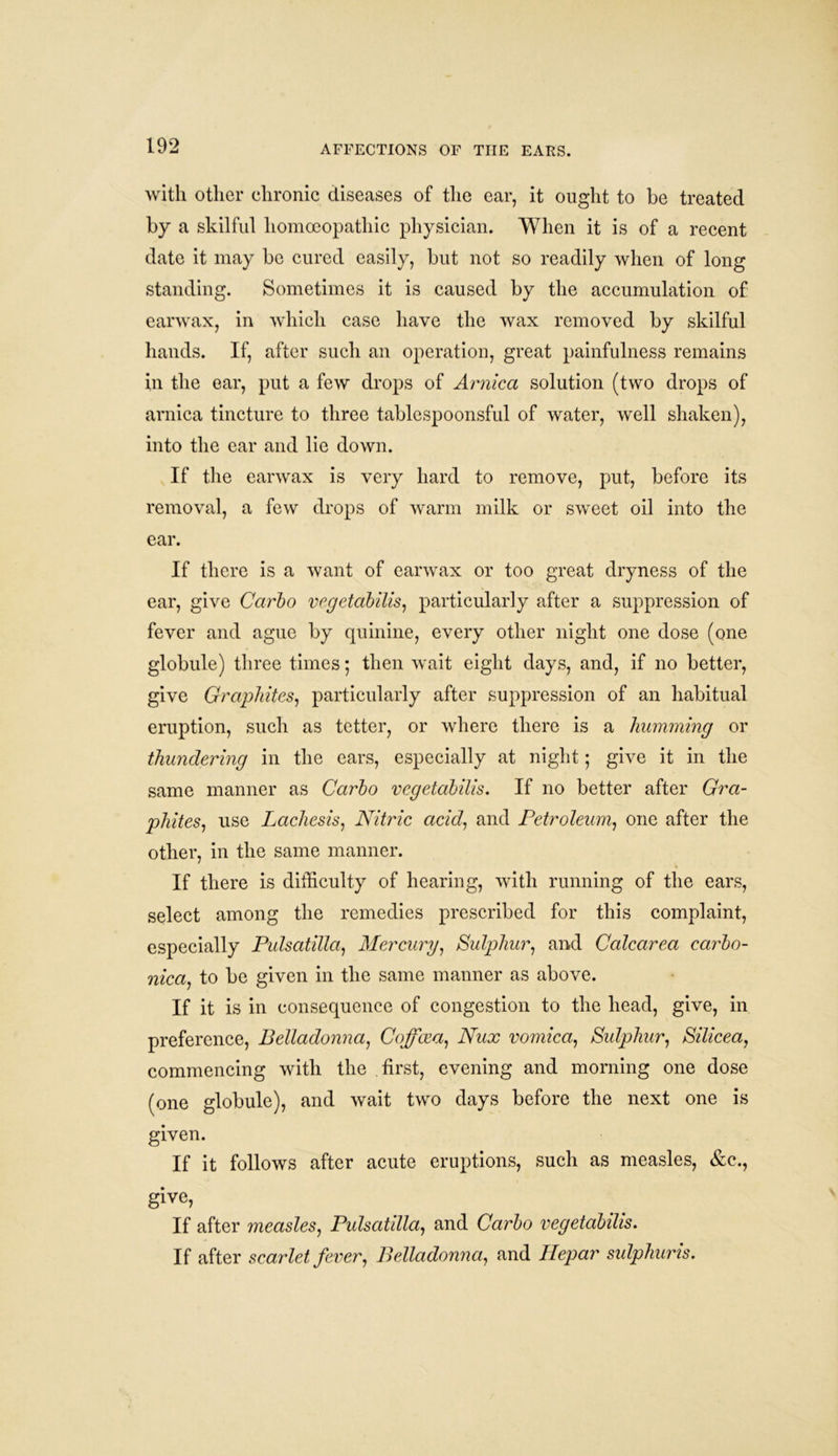 with other chronic diseases of the ear, it ought to be treated by a skilful homoeopathic physician. When it is of a recent date it may be cured easily, but not so readily when of long standing. Sometimes it is caused by the accumulation of earwax, in which case have the wax removed by skilful hands. If, after such an operation, great painfulness remains in the ear, put a few drops of Arnica solution (two drops of arnica tincture to three tablespoonsful of water, well shaken), into the ear and lie down. If the earwax is very hard to remove, put, before its removal, a few drops of warm milk or sweet oil into the ear. If there is a want of earwax or too great dryness of the ear, give Carbo vcgetabilis, particularly after a suppression of fever and ague by quinine, every other night one dose (one globule) three times; then wait eight days, and, if no better, give Graphites, particularly after suppression of an habitual eruption, such as tetter, or where there is a humming or thundering in the ears, especially at night; give it in the same manner as Carbo vcgetabilis. If no better after Gra- phites, use Lachesis, Nitric acid, and Petroleum, one after the other, in the same manner. If there is difficulty of hearing, with running of the ears, select among the remedies prescribed for this complaint, especially Pulsatilla, Mercury, Sulphur, and Calcarea carbo- nica, to be given in the same manner as above. If it is in consequence of congestion to the head, give, in preference, Belladonna, Coffcea, Nux vomica, Sulphur, Silicea, commencing with the first, evening and morning one dose (one globule), and wait two days before the next one is given. If it follows after acute eruptions, such as measles, &c., give, If after measles, Pulsatdla, and Carbo vegetabilis. If after scarlet fever, Belladonna, and Hepar sulphuris.