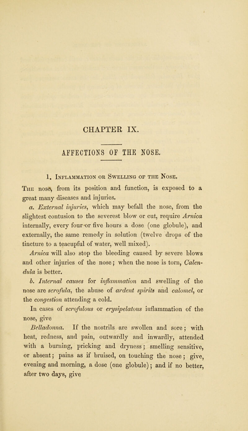 CHAPTER IX. AFFECTIONS OF THE NOSE. 1. Inflammation or Swelling of the Nose. The nose, from its position and function, is exposed to a great many diseases and injuries. a. External injuries, which may befall the nose, from the slightest contusion to the severest blow or cut, require Arnica internally, every four-or five hours a dose (one globule), and externally, the same remedy in solution (twelve drops of the tincture to a teacupful of water, well mixed). Arnica will also stop the bleeding caused by severe blows and other injuries of the nose; when the nose is torn, Calen- dula is better. b. Internal causes for inflammation and swelling of the nose are scrofula, the abuse of ardent spirits and calomel, or the congestion attending a cold. In cases of scrofulous or erysipelatous iuflammation of the nose, give Belladonna. If the nostrils are swollen and sore ; with heat, redness, and pain, outwardly and inwardly, attended with a burning, pricking and dryness; smelling sensitive, or absent; pains as if bruised, on touching the nose ; give, evening and morning, a dose (one globule); and if no better, after two days, give