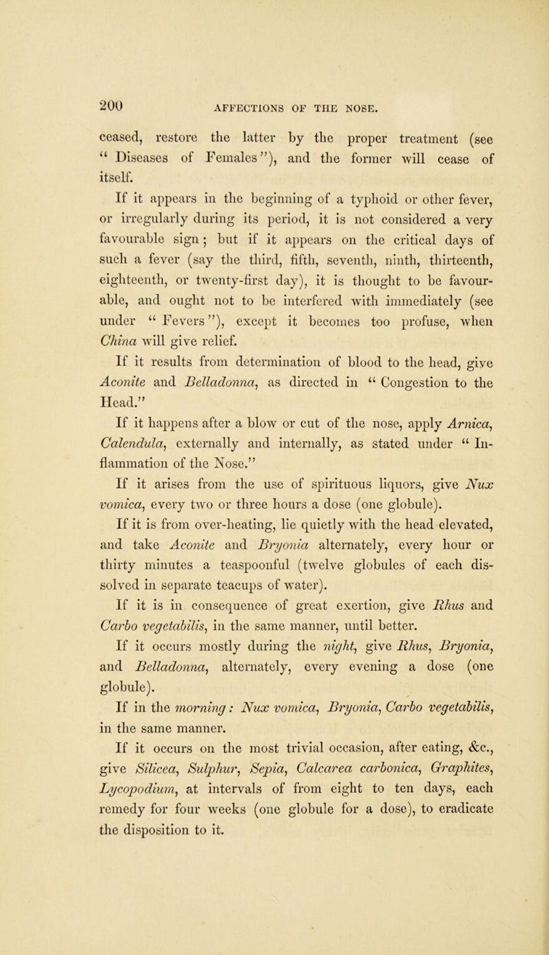 ceased, restore the latter by the proper treatment (see “ Diseases of Females”), and the former will cease of itself. If it appears in the beginning of a typhoid or other fever, or irregularly during its period, it is not considered a very favourable sign; but if it appears on the critical days of such a fever (say the third, fifth, seventh, ninth, thirteenth, eighteenth, or twenty-first day), it is thought to be favour- able, and ought not to be interfered with immediately (see under “ Fevers”), except it becomes too profuse, when China will give relief. If it results from determination of blood to the head, give Aconite and Belladonna, as directed in u Congestion to the Head.” If it happens after a blow or cut of the nose, apply Arnica, Calendula, externally and internally, as stated under u In- flammation of the Nose.” If it arises from the use of spirituous liquors, give Nux vomica, every two or three hours a dose (one globule). If it is from over-heating, lie quietly with the head elevated, and take Aconite and Bryonia alternately, every hour or thirty minutes a teaspoonful (twelve globules of each dis- solved in separate teacups of water). If it is in consequence of great exertion, give Rhus and Carho vegetabilis, in the same manner, until better. If it occurs mostly during the night, give Rhus, Bryonia, and Belladonna, alternately, every evening a dose (one globule). If in the morning: Nux vomica, Bryonia, Carbo vegetabilis, in the same manner. If it occurs on the most trivial occasion, after eating, &c., give Silicea, Sulphur, Sepia, Calcarea carbonica, Graphites, Lycopodium, at intervals of from eight to ten days, each remedy for four weeks (one globule for a dose), to eradicate the disposition to it.