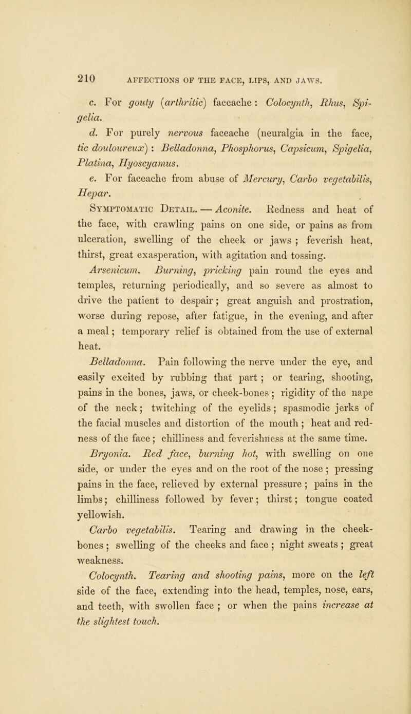 c. For gouty (arthritic) faceaclie : Colocynth, Rhus, Spi- gelia. d. For purely nervous faceaclie (neuralgia in tlie face, tic douloureux) : Belladonna, Phosphorus, Capsicum, Spigelia, Platina, Ilyoscyamus. e. For faceaclie from abuse of Mercury, Carlo vegetabilis, Hepar. Symptomatic Detail. — Aconite. Redness and heat of the face, with crawling pains on one side, or pains as from ulceration, swelling of the cheek or jaws ; feverish heat, thirst, great exasperation, with agitation and tossing. Arsenicum. Burning, pricking pain round the eyes and temples, returning periodically, and so severe as almost to drive the patient to despair ; great anguish and prostration, worse during repose, after fatigue, in the evening, and after a meal; temporary relief is obtained from the use of external heat. Belladonna. Pain following the nerve under the eye, and easily excited by rubbing that part ; or tearing, shooting, pains in the bones, jaws, or cheek-bones ; rigidity of the nape of the neck; twitching of the eyelids; spasmodic jerks of the facial muscles and distortion of the mouth ; heat and red- ness of the face ; chilliness and feverishness at the same time. Bryonia. Red face, burning hot, with swelling on one side, or under the eyes and on the root of the nose ; pressing pains in the face, relieved by external pressure ; pains in the limbs; chilliness followed by fever; thirst; tongue coated yellowish. Carlo vegetabilis. Tearing and drawing in the cheek- bones ; swelling of the cheeks and face ; night sweats ; great weakness. Colocynth. Tearing and shooting pains, more on the left side of the face, extending into the head, temples, nose, ears, and teeth, with swollen face ; or when the pains increase at the slightest touch.