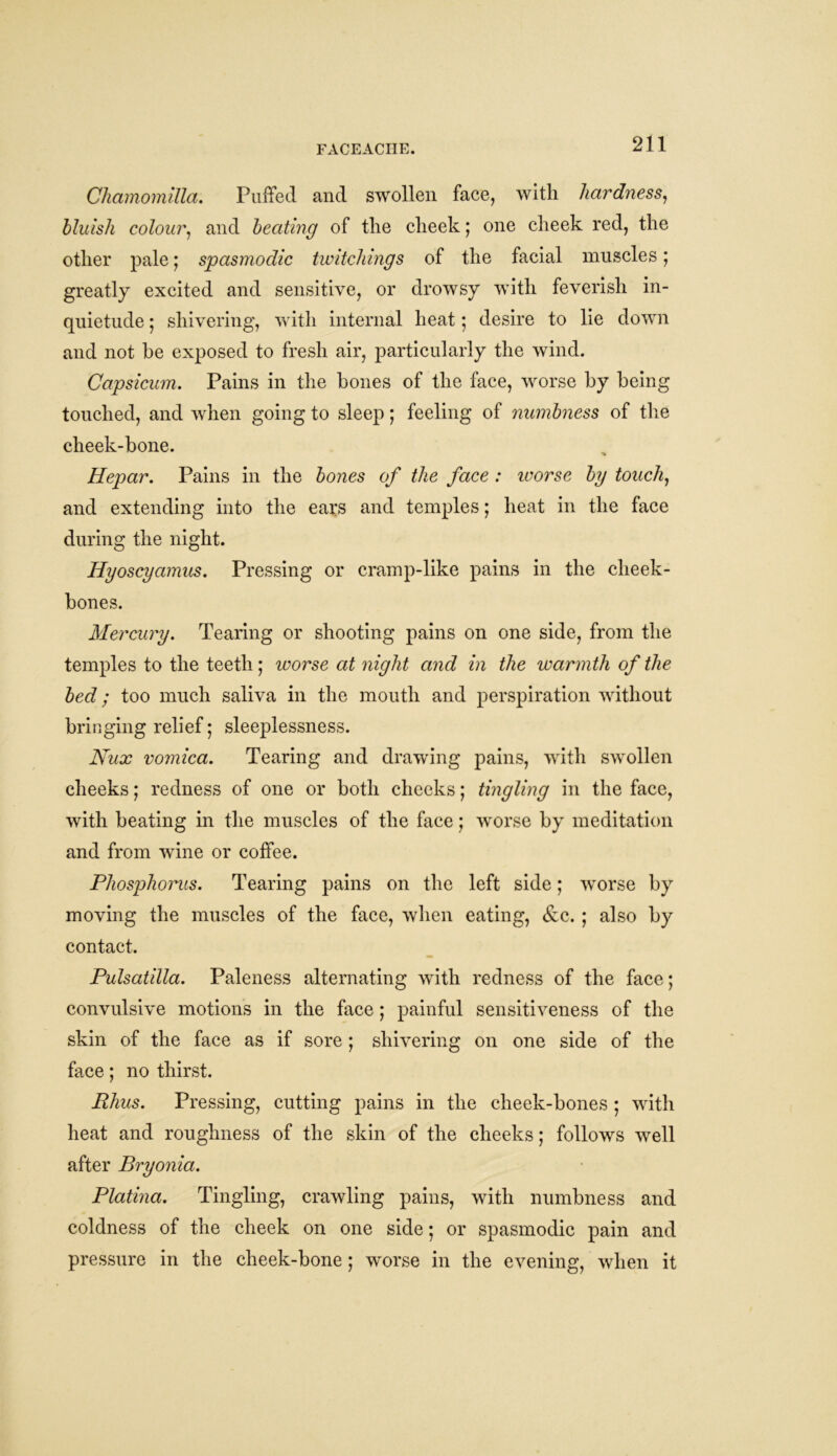 Chamomilla. Puffed and swollen face, with hardness, bluish colour, and beating of the cheek; one cheek red, the other pale; spasmodic twitcliings of the facial muscles; greatly excited and sensitive, or drowsy with feverish in- quietude ; shivering, with internal heat ; desire to lie down and not he exposed to fresh air, particularly the wind. Capsicum. Pains in the hones of the face, worse by being touched, and when going to sleep; feeling of numbness of the cheek-bone. Hepar. Pains in the bones of the face : worse by touch, and extending into the ears and temples; heat in the face during the night. Hyoscyamus. Pressing or cramp-like pains in the cheek- bones. Mercury. Tearing or shooting pains on one side, from the temples to the teeth ; worse at night and in the warmth of the bed; too much saliva in the mouth and perspiration without bringing relief; sleeplessness. Nux vomica. Tearing and drawing pains, with swollen cheeks; redness of one or both cheeks; tingling in the face, with beating in the muscles of the face; worse by meditation and from wine or coffee. Phosphorus. Tearing pains on the left side; worse by moving the muscles of the face, when eating, &c. ; also by contact. Pulsatilla. Paleness alternating with redness of the face; convulsive motions in the face ; painful sensitiveness of the skin of the face as if sore ; shivering on one side of the face; no thirst. Rhus. Pressing, cutting pains in the cheek-bones ; with heat and roughness of the skin of the cheeks; follows well after Bryonia. Platina. Tingling, crawling pains, with numbness and coldness of the cheek on one side; or spasmodic pain and pressure in the cheek-bone; worse in the evening, when it