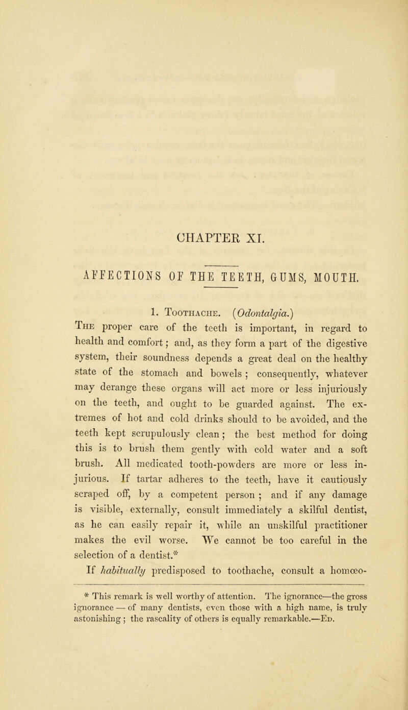 AFFECTIONS OF THE TEETH, GUMS, MOUTH. 1. Toothache. (Odontalgia.) The proper care of the teeth is important, in regard to health and comfort; and, as they form a part of the digestive system, their soundness depends a great deal on the healthy state of the stomach and bowels ; consequently, whatever may derange these organs will act more or less injuriously on the teeth, and ought to be guarded against. The ex- tremes of hot and cold drinks should to be avoided, and the teeth kept scrupulously clean; the best method for doing this is to brush them gently with cold water and a soft brush. All medicated tooth-powders are more or less in- jurious. If tartar adheres to the teeth, have it cautiously scraped off, by a competent person ; and if any damage is visible, externally, consult immediately a skilful dentist, as he can easily repair it, while an unskilful practitioner makes the evil worse. We cannot be too careful in the selection of a dentist.* If habitually predisposed to toothache, consult a liomoeo- * This remark is well worthy of attention. The ignorance—the gross ignorance — of many dentists, even those with a high name, is truly astonishing ; the rascality of others is equally remarkable.—Ed.