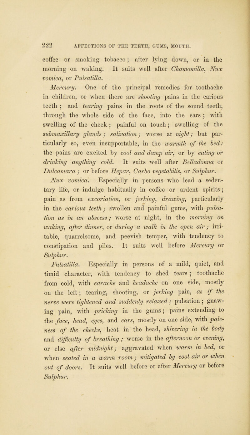 coffee or smoking tobacco ; after lying down, or in the morning on waking. It suits well after Cliamomilla, Nux vomica, or Pulsatilla. Mercury. One of the principal remedies for toothache in children, or when there are shooting pains in the carious teeth ; and tearing pains in the roots of the sound teeth, through the whole side of the face, into the ears ; with swelling of the cheek ; painful on touch ; swelling of the submaxillary glands; salivation; worse at night; but par- ticularly so, even insupportable, in the warmth of the bed: the pains are excited by cool and damp air, or by eating or drinking anything cold. It suits well after Belladonna or Dulcamara ; or before Hepar, Carbo vegetabilis, or Sulphur. Nux vomica. Especially in persons who lead a seden- tary life, or indulge habitually in coffee or ardent spirits; pain as from excoriation, or jerking, drawing, particularly in the carious teeth ; swollen and painful gums, with jmlsa- tion as in an abscess; worse at night, in the morning on leaking, after dinner, or during a walk in the open air ; irri- table, quarrelsome, and peevish temper, with tendency to constipation and piles. It suits well before Mercury or Sulphur. Pulsatilla, Especially in persons of a mild, quiet, and timid character, with tendency to shed tears ; toothache from cold, with earache and headache on one side, mostly on the left; tearing, shooting, or jerking pain, as if the nerve were tightened and suddenly relaxed; pulsation; gnaw- ing pain, with pi'icking in the gums; pains extending to the face, head, eyes, and ears, mostly on one side, with pale- ness of the checks, heat in the head, shivering in the body and difficulty of breathing ; worse in the afternoon or evening, or else after midnight; aggravated when warm in bed, or when seated in a warm room ; mitigated by cool air or when out of doors. It suits well before or after Mercury or before Sulphur.