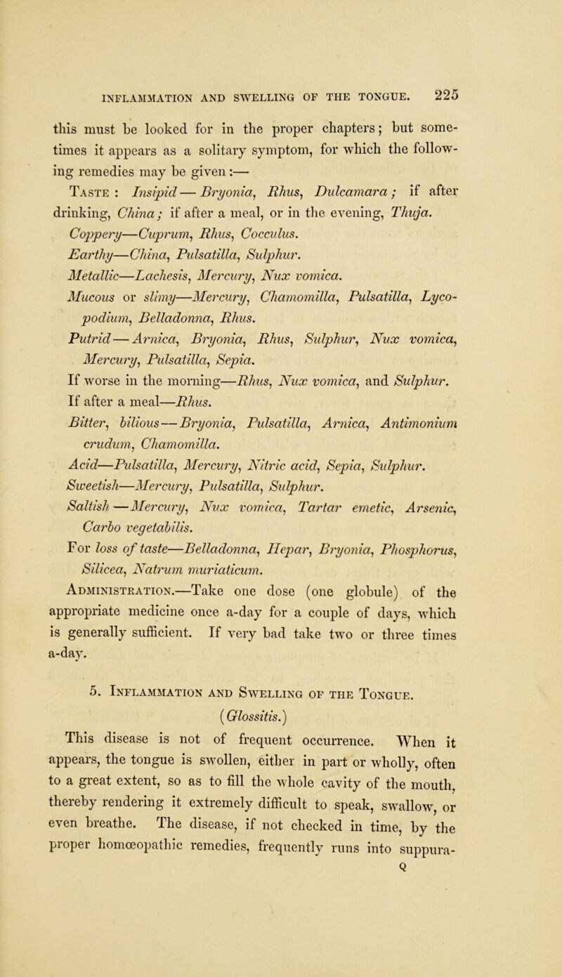 INFLAMMATION AND SWELLING OF THE TONGUE. t this must be looked for in the proper chapters; but some- times it appears as a solitary symptom, for which the follow- ing remedies may be given:— Taste : Insipid — Bryonia, Rhus, Dulcamara ; if after drinking, China; if after a meal, or in the evening, Thuja. Coppery—Cuprum, Rhus, Cocculus. Earthy—China, Pulsatilla, Sulphur. Metallic—Lachesis, Mercury, Nux vomica. Mucous or slimy—Mercury, Chamomilla, Pulsatilla, Lyco- podium, Belladonna, Rhus. Putrid—Arnica, Bryonia, Rhus, Sulphur, Nux vomica, Mercury, Pulsatilla, Sepia. If worse in the morning—Rhus, Nux vomica, and Sulphur. If after a meal—Rhus. Bitter, bilious — Bryonia, Pulsatilla, Arnica, Antimonium crudum, Chamomilla. Acid—Pulsatilla, Mercury, Nitric acid, Sepia, Sulphur. Sweetish—Mercury, Pulsatilla, Sulphur. Saltish —Mercury, Nux vomica, Tartar emetic, Arsenic, Carlo vegetabilis. For loss of taste—Belladonna, Ilepar, Bryonia, Phosphorus, Silicea, Natrum muriaticum. Administration.—Take one dose (one globule) of the appropriate medicine once a-day for a couple of days, which is generally sufficient. If very bad take two or three times a-day. 5. Inflammation and Swelling of the Tongue. (Glossitis.) This disease is not of frequent occurrence. When it appears, the tongue is swollen, either in part or wholly, often to a great extent, so as to fill the whole cavity of the mouth, thereby rendering it extremely difficult to speak, swallow, or even breathe. The disease, if not checked in time, by the proper homoeopathic remedies, frequently runs into suppura- Q