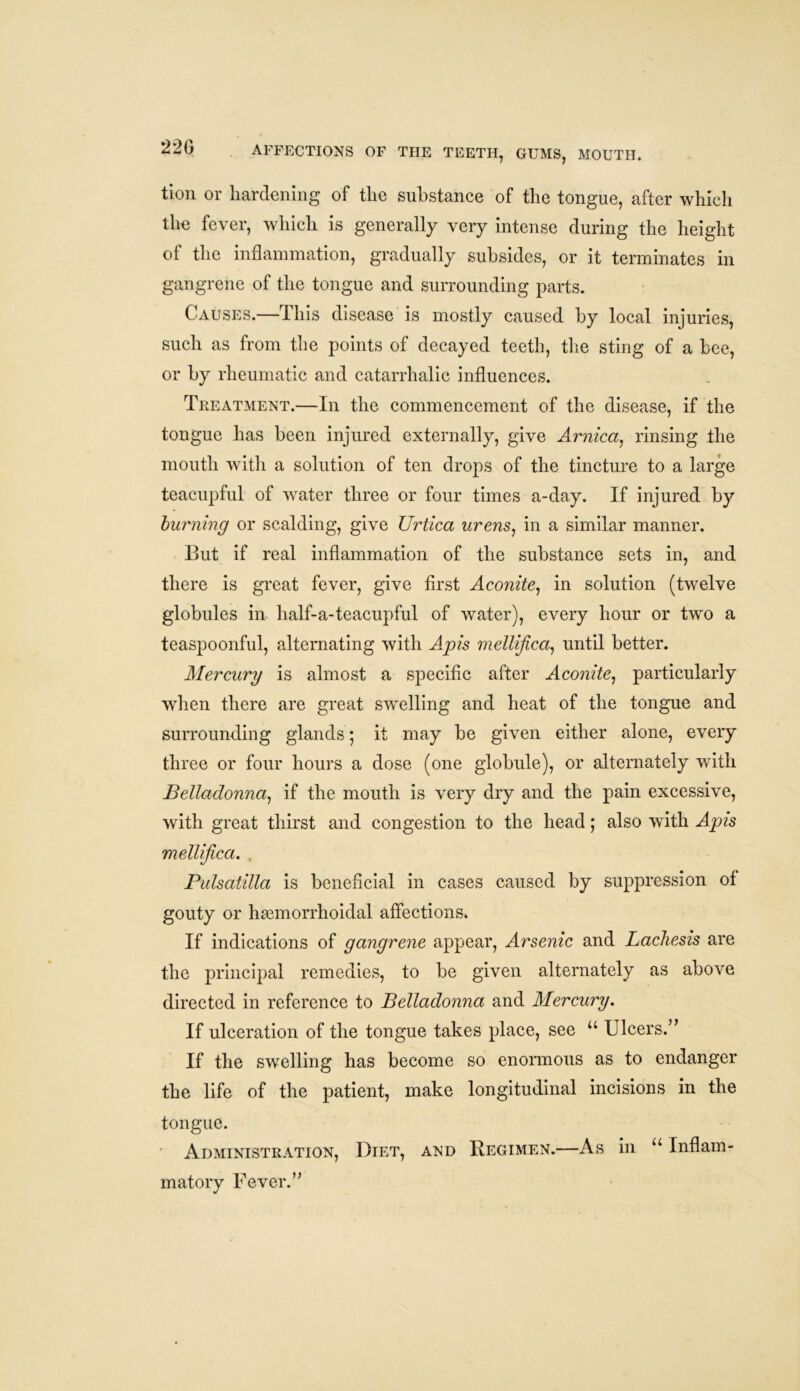 tion or hardening of the substance of the tongue, after which the fever, which is generally very intense during the height of the inflammation, gradually subsides, or it terminates in gangrene of the tongue and surrounding parts. Causes.—This disease is mostly caused by local injuries, such as from the points of decayed teeth, the sting of a bee, or by rheumatic and catarrhalic influences. Treatment.—In the commencement of the disease, if the tongue has been injured externally, give Arnica, rinsing the mouth with a solution of ten drops of the tincture to a large teacupful of water three or four times a-day. If injured by burning or scalding, give Urtica urens, in a similar manner. But if real inflammation of the substance sets in, and there is great fever, give first Aconite, in solution (twelve globules in half-a-teacupful of water), every hour or two a teaspoonful, alternating with Apis mellijica, until better. Mercury is almost a specific after Aconite, particularly when there are great swelling and heat of the tongue and surrounding glands; it may be given either alone, every three or four hours a dose (one globule), or alternately with Belladonna, if the mouth is very dry and the pain excessive, with great thirst and congestion to the head; also with Apis mellijica. Pulsatilla is beneficial in cases caused by suppression of gouty or hemorrhoidal affections. If indications of gangrene appear, Arsenic and Lachesis are the principal remedies, to be given alternately as above directed in reference to Belladonna and Mercury. If ulceration of the tongue takes place, see u Ulcers.” If the swelling has become so enormous as to endanger the life of the patient, make longitudinal incisions in the tongue. ' Administration, Diet, and Regimen.—As in u Inflam- matory Fever.”