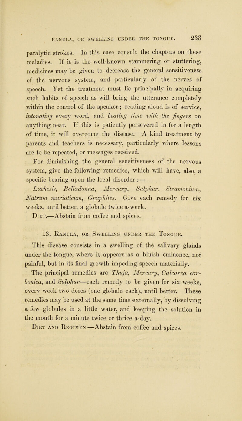 RANULA, OR SWELLING UNDER THE TONGUE. paralytic strokes. In tliis case consult the chapters on these maladies. If it is the well-known stammering or stuttering, medicines may be given to decrease the general sensitiveness of the nervous system, and particularly of the nerves of speech. Yet the treatment must lie principally in acquiring such habits of speech as will bring the utterance completely within the control of the speaker; reading aloud is of service, intonating every word, and beating time with the fingers on anything near. If this is patiently persevered in for a length of time, it will overcome the disease. A kind treatment by parents and teachers is necessary, particularly where lessons are to be repeated, or messages received. For diminishing the general sensitiveness of the nervous system, give the following remedies, which will have, also, a specific bearing upon the local disorder:— Laches is. Belladonna, Mercury, Sulphur, Stramonium, Natrum muriaticum, Graphites. Give each remedy for six weeks, until better, a globule twice a-week. Diet.—Abstain from coffee and spices. 13. Ranula, or Swelling under the Tongue. This disease consists in a swelling of the salivary glands under the tongue, where it appears as a bluish eminence, not painful, but in its final growth impeding speech materially. The principal remedies are Thuja, Mercury, Calcarea car- bonica, and Sulphur—each remedy to be given for six weeks, every week two doses (one globule each), until better. These remedies may be used at the same time externally, by dissolving a few globules in a little water, and keeping the solution in the mouth for a minute twice or thrice a-day. Diet and Regimen —Abstain from coffee and spices.