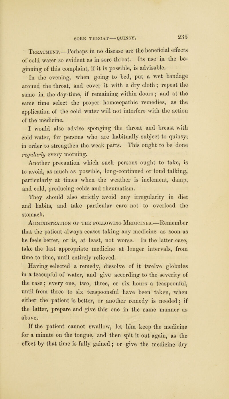 Treatment.—Perhaps in no disease are the beneficial effects of cold water so evident as in sore throat. Its use in the be- ginning of this complaint, if it is possible, is advisable. In the evening, when going to bed, put a wet bandage around the throat, and cover it with a dry cloth ; repeat the same in the day-time, if remaining within doors; and at the same time select the proper homoeopathic remedies, as the application of the cold water will not interfere with the action of the medicine. I would also advise sponging the throat and breast with cold water, for persons who are habitually subject to quinsy, in order to strengthen the weak parts. This ought to be done regularly every morning. Another precaution which such persons ought to take, is to avoid, as much as possible, long-continued or loud talking, particularly at times when the weather is inclement, damp, and cold, producing colds and rheumatism. They should also strictly avoid any irregularity in diet and habits, and take particular care not to overload the stomach. Administration of the following Medicines.—Remember that the patient always ceases taking any medicine as soon as he feels better, or is, at least, not worse. In the latter case, take the last appropriate medicine at longer intervals, from time to time, until entirely relieved. Having selected a remedy, dissolve of it twelve globules in a teacupful of water, and give according to the severity of the case ; every one, two, three, or six hours a teaspoonful, until from three to six teaspoonsful have been taken, when either the patient is better, or another remedy is needed • if the latter, prepare and give this one in the same manner as above. If the patient cannot swallow, let him keep the medicine for a minute on the tongue, and then spit it out again, as the effect by that time is fully gained ; or give the medicine dry