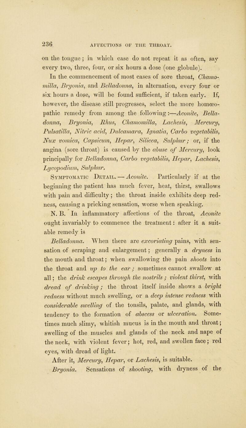 on the tongue ; in which case do not repeat it as often, say every two, three, four, or six hours a dose (one globule). In the commencement of most cases of sore throat, Chamo- milla, Bryonia, and Belladonna, in alternation, every four or six hours a dose, will be found sufficient, if taken early. If, however, the disease still progresses, select the more homoeo- pathic remedy from among the following :—Aconite, Bella- donna, Bryonia, Rhus, Chamomilla, Lachesis, Mercury, Pulsatilla, Nitric acid, Dulcamara, Lgnatia, Carbo vegetabilis, Nux vomica, Capsicum, Hepar, Silicea, Sulphur; or, if the angina (sore throat) is caused by the abuse of Mercury, look principally for Belladonna, Carbo vegetabilis, Hepar, Lachesis, Lycopodium, Sulphur. Symptomatic Detail. — Aconite. Particularly if at the beginning the patient has much fever, heat, thirst, swallows with pain and difficulty; the throat inside exhibits deep red- ness, causing a pricking sensation, worse when speaking. ■a N. B. In inflammatory affections of the throat, Aconite ought invariably to commence the treatment: after it a suit- able remedy is Belladonna. When there are excoriating pains, with sen- sation of scraping and enlargement; generally a dryness in the mouth and throat; when swallowing the pain shoots into the throat and up to the ear; sometimes cannot swallow at all; the drink escapes through the nostrils ; violent thirst, with dread of drinking; the throat itself inside shows a bright redness without much swelling, or a deep intense redness with considerable swelling of the tonsils, palate, and glands, with tendency to the formation of abscess or ulceration. Some- times much slimy, whitish mucus is in the mouth and throat; swelling of the muscles and glands of the neck and nape of the neck, with violent fever; hot, red, and swollen face; red eyes, with dread of light. After it, Mercury, Hepar, or Lachesis, is suitable. Bryonia. Sensations of shooting, with dryness of the