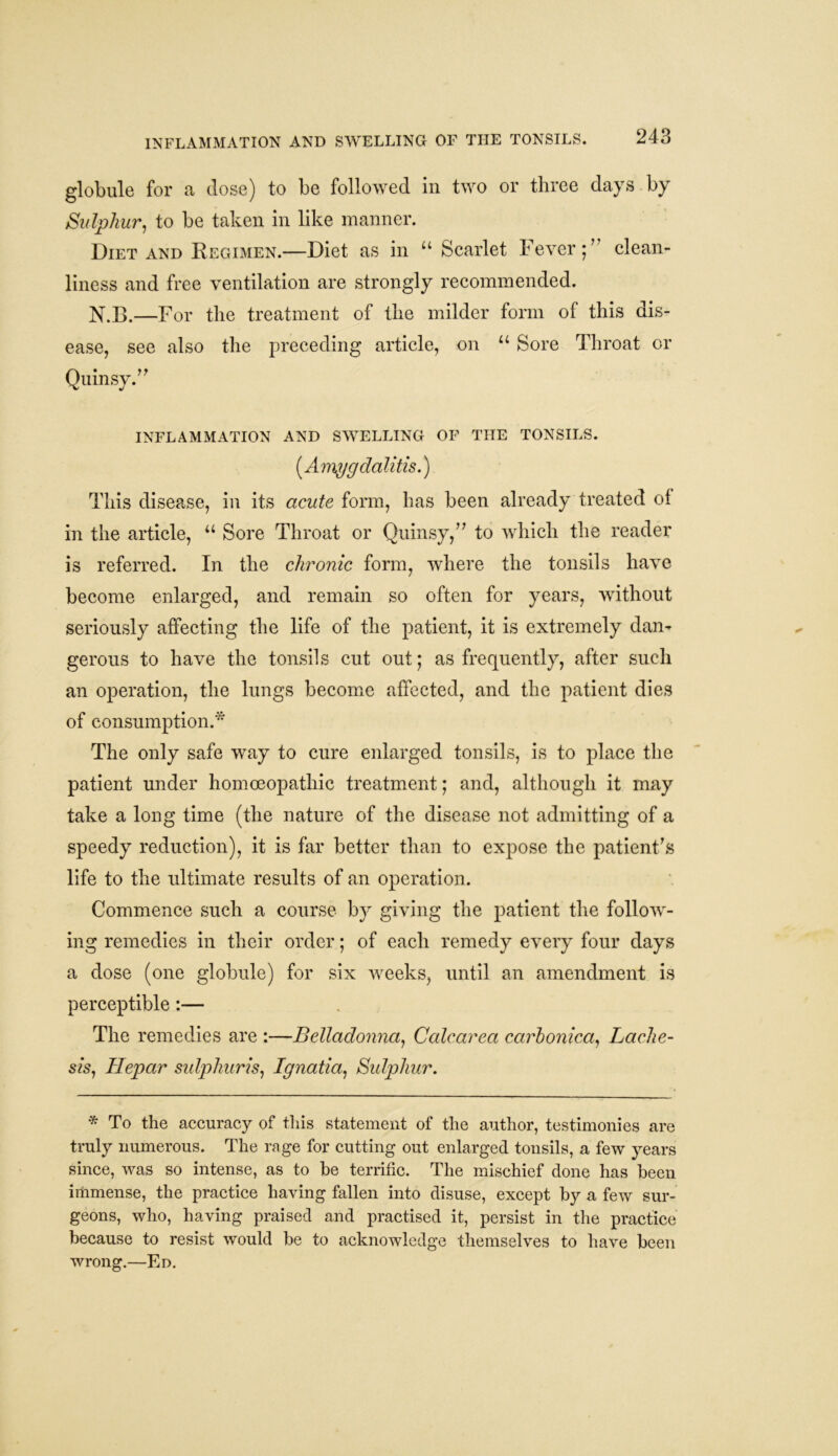 INFLAMMATION AND SWELLING OF THE TONSILS. globule for a close) to be followed in two or three days by Sulphur, to be taken in like manner. Diet and Regimen.—Diet as in u Scarlet Fever;7' clean- liness and free ventilation are strongly recommended. N.B.—For the treatment of the milder form of this dis- ease, see also the preceding article, on u Sore Throat or Quinsy.77 inflammation and swelling of the tonsils. (Amygdalitis.) This disease, in its acute form, has been already treated of in the article, u Sore Throat or Quinsy,77 to which the reader is referred. In the chronic form, where the tonsils have become enlarged, and remain so often for years, without seriously affecting the life of the patient, it is extremely dan- gerous to have the tonsils cut out; as frequently, after such an operation, the lungs become affected, and the patient dies of consumption.* The only safe way to cure enlarged tonsils, is to place the patient under homoeopathic treatment; and, although it may take a long time (the nature of the disease not admitting of a speedy reduction), it is far better than to expose the patient’s life to the ultimate results of an operation. Commence such a course by giving the patient the follow- ing remedies in their order; of each remedy every four days a dose (one globule) for six weeks, until an amendment is perceptible:— The remedies are :—Belladonna, Calcanea carhonica, Lache- sis, Hepar sulphur is, Ignatia, Sulphur. * To the accuracy of this statement of the author, testimonies are truly numerous. The rage for cutting out enlarged tonsils, a few years since, was so intense, as to be terrific. The mischief done has been immense, the practice having fallen into disuse, except by a few sur- geons, who, having praised and practised it, persist in the practice because to resist would be to acknowledge themselves to have been wrong.—En.