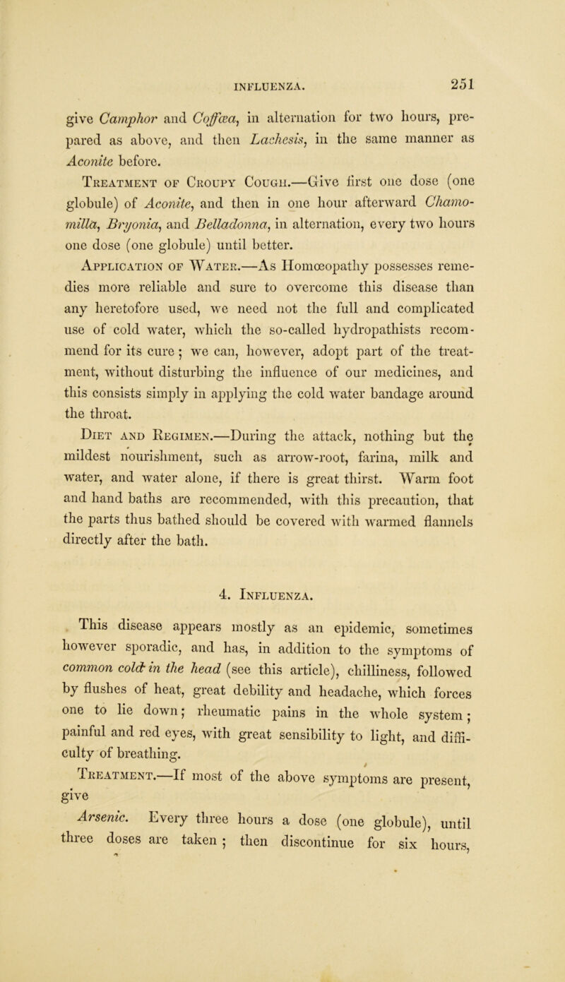 give Camphor and Coffcea) in alternation tor two hours, pre- pared as above, and then Lachesis, in the same manner as Aconite before. Treatment of Croupy Cough.—Give first one dose (one globule) of Aconite, and then in one hour afterward Chamo- milla, Bryonia, and Belladonna, in alternation, every two hours one dose (one globule) until better. Application of Water.—As Homoeopathy possesses reme- dies more reliable and sure to overcome this disease than any heretofore used, we need not the full and complicated use of cold water, which the so-called liydropathists recom- mend for its cure ; we can, however, adopt part of the treat- ment, without disturbing the influence of our medicines, and this consists simply in applying the cold water bandage around the throat. Diet and Regimen.—During the attack, nothing but the mildest nourishment, such as arrow-root, farina, milk and water, and water alone, if there is great thirst. Warm foot and hand baths are recommended, with this precaution, that the parts thus bathed should be covered with warmed flannels directly after the bath. 4. Influenza. This disease appears mostly as an epidemic, sometimes howevei sporadic, and has, in addition to the symptoms of common cold in the head (see this article), chilliness, followed by flushes of heat, great debility and headache, which forces one to lie down; rheumatic pains in the whole system; painful and red eyes, with great sensibility to light, and diffi- culty of breathing. Treatment.—If most of the above symptoms are present give Arsenic. Every three hours a dose (one globule), until three doses are taken 5 then discontinue for six hours,