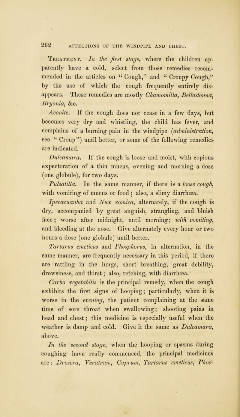 Treatment. In the first stage, where the children ap- parently have a cold, select from those remedies recom- mended in the articles on u Cough/’ and u Croupy Cough/’ by the use of which the cough frequently entirely dis- appears. These remedies are mostly Chamomilla, Belladonna, Bryonia, &c. Aconite. If the cough does not cease in a few days, but becomes very dry and whistling, the child has fever, and complains of a burning pain in the windpipe (administration, see u Croup”) until better, or some of the following remedies are indicated. Dulcamara. If the cough is loose and moist, with copious expectoration of a thin mucus, evening and morning a dose (one globule), for two days. Pulsatilla. In the same manner, if there is a loose cough, with vomiting of mucus or food ; also, a slimy diarrhoea. Ipecacuanha and Nux vomica, alternately, if the cough is dry, accompanied by great anguish, strangling, and bluish face; worse after midnight, until morning; with vomiting, and bleeding at the nose. Give alternately every hour or two hours a dose (one globule) until better. Tartarus emeticus and Phosphorus, in alternation, in the same manner, are frequently necessary in this period, if there are rattling in the lungs, short breathing, great debility, drowsiness, and thirst; also, retching, with diarrhoea. Carbo vegetabilis is the principal remedy, when the cough exhibits the first signs of hooping; particularly, when it is worse in the evening, the patient complaining at the same time of sore throat when swallowing; shooting pains in head and chest; this medicine is especially useful when the weather is damp and cold. Give it the same as Dulcamara, above. In the second stage, when the hooping or spasms during coughing have really commenced, the principal medicines are : Drosera, Veratrum, Cuprum, Tartarus emeticus, Pho's-