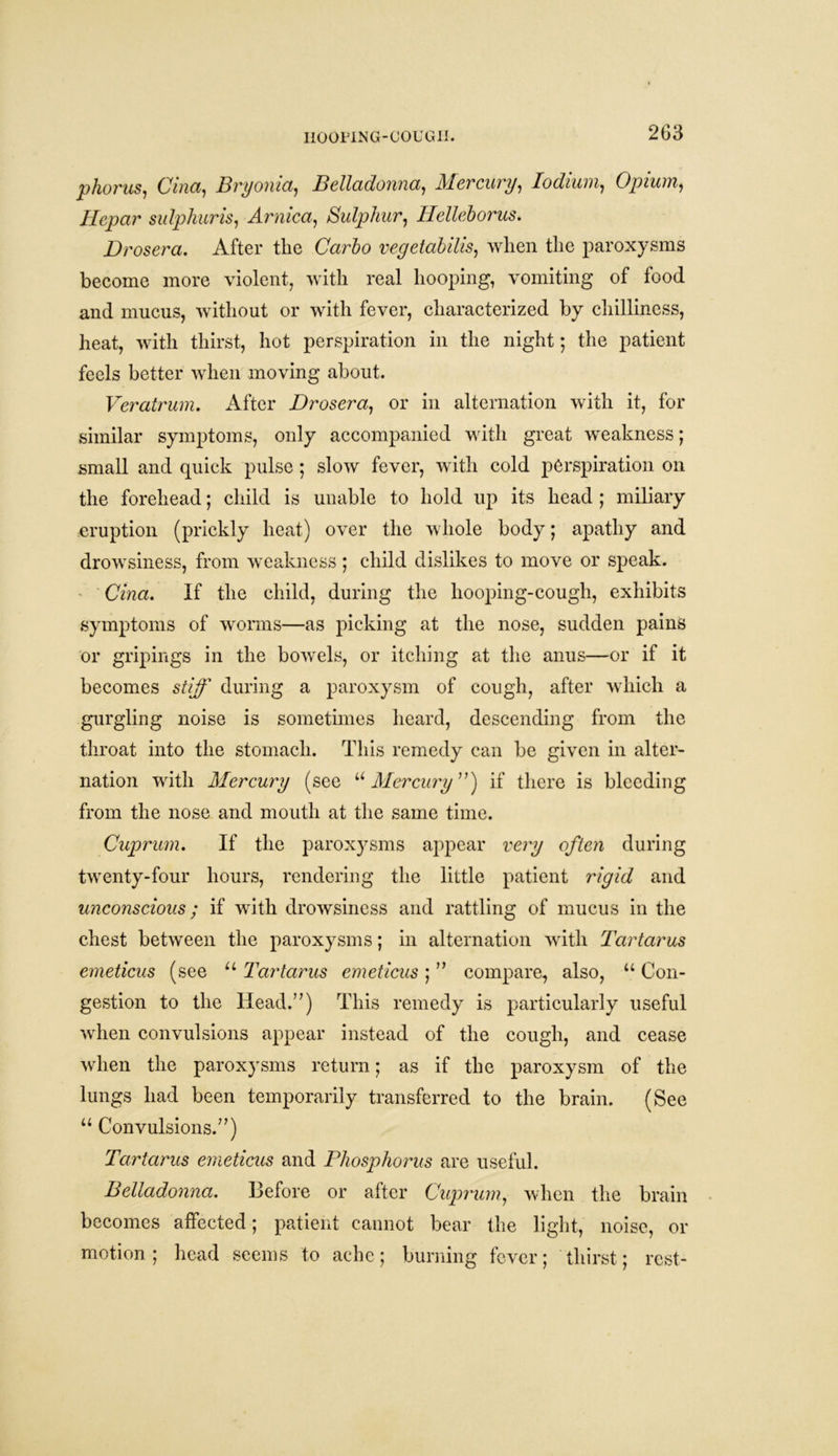 phorus, Cina, Bryonia, Belladonna, Mercury, Iodium, Opium, Hcpar sulphur is, Arnica, Sulphur, Helleborus. Drosera, After the Carlo vegetal ills, when the paroxysms become more violent, with real hooping, vomiting of food and mucus, without or with fever, characterized by chilliness, heat, with thirst, hot perspiration in the night; the patient feels better when moving about. Veratrum. After Drosera, or in alternation with it, for similar symptoms, only accompanied with great weakness; small and quick pulse ; slow fever, with cold perspiration on the forehead; child is unable to hold up its head ; miliary eruption (prickly heat) over the whole body; apathy and drowsiness, from weakness; child dislikes to move or speak. Cina. If the child, during the hooping-cough, exhibits symptoms of worms—as picking at the nose, sudden pains or gripings in the bowels, or itching at the anus—or if it becomes stiff during a paroxysm of cough, after which a gurgling noise is sometimes heard, descending from the throat into the stomach. This remedy can be given in alter- nation with Mercury (see “Mercury”) if there is bleeding from the nose and mouth at the same time. Cuprum. If the paroxysms appear very often during twenty-four hours, rendering the little patient rigid and unconscious; if with drowsiness and rattling of mucus in the chest between the paroxysms; in alternation with Tartarus emeticus (see u Tartarus emeticus; ” compare, also, u Con- gestion to the Head.”) This remedy is particularly useful when convulsions appear instead of the cough, and cease when the paroxysms return; as if the paroxysm of the lungs had been temporarily transferred to the brain. (See u Convulsions.”) Tartarus emeticus and Phosphorus are useful. Belladonna. Before or after Cuprum, when the brain becomes affected; patient cannot bear the light, noise, or motion ; head seems to ache; burning fever; thirst; rest-