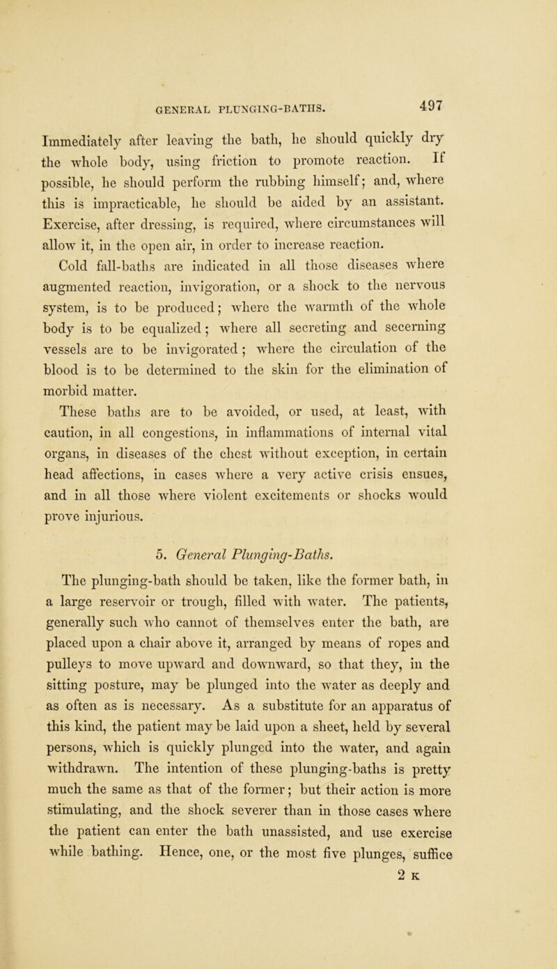 GENERAL PLUNGING-BATHS. Immediately after leaving the bath, he should quickly dry the whole body, using friction to promote reaction. It possible, he should perform the rubbing himself; and, where this is impracticable, he should be aided by an assistant. Exercise, after dressing, is required, where circumstances will allow it, in the open air, in order to increase reaction. Cold fall-baths are indicated in all those diseases where augmented reaction, invigoration, or a shock to the nervous system, is to be produced; where the warmth of the whole body is to be equalized; where all secreting and secerning vessels are to be invigorated ; where the circulation of the blood is to be determined to the skin for the elimination of morbid matter. These baths are to be avoided, or used, at least, with caution, in all congestions, in inflammations of internal vital organs, in diseases of the chest without exception, in certain head affections, in cases where a very active crisis ensues, and in all those where violent excitements or shocks would prove injurious. 5. General Plunging-Baths. The plunging-bath should be taken, like the former bath, in a large reservoir or trough, filled with water. The patients, generally such who cannot of themselves enter the bath, are placed upon a chair above it, arranged by means of ropes and pulleys to move upward and downward, so that they, in the sitting posture, may be plunged into the water as deeply and as often as is necessary. As a substitute for an apparatus of this kind, the patient may be laid upon a sheet, held by several persons, which is quickly plunged into the water, and again withdrawn. The intention of these plunging-baths is pretty much the same as that of the former; but their action is more stimulating, and the shock severer than in those cases where the patient can enter the bath unassisted, and use exercise while bathing. Hence, one, or the most five plunges, suffice 2 K