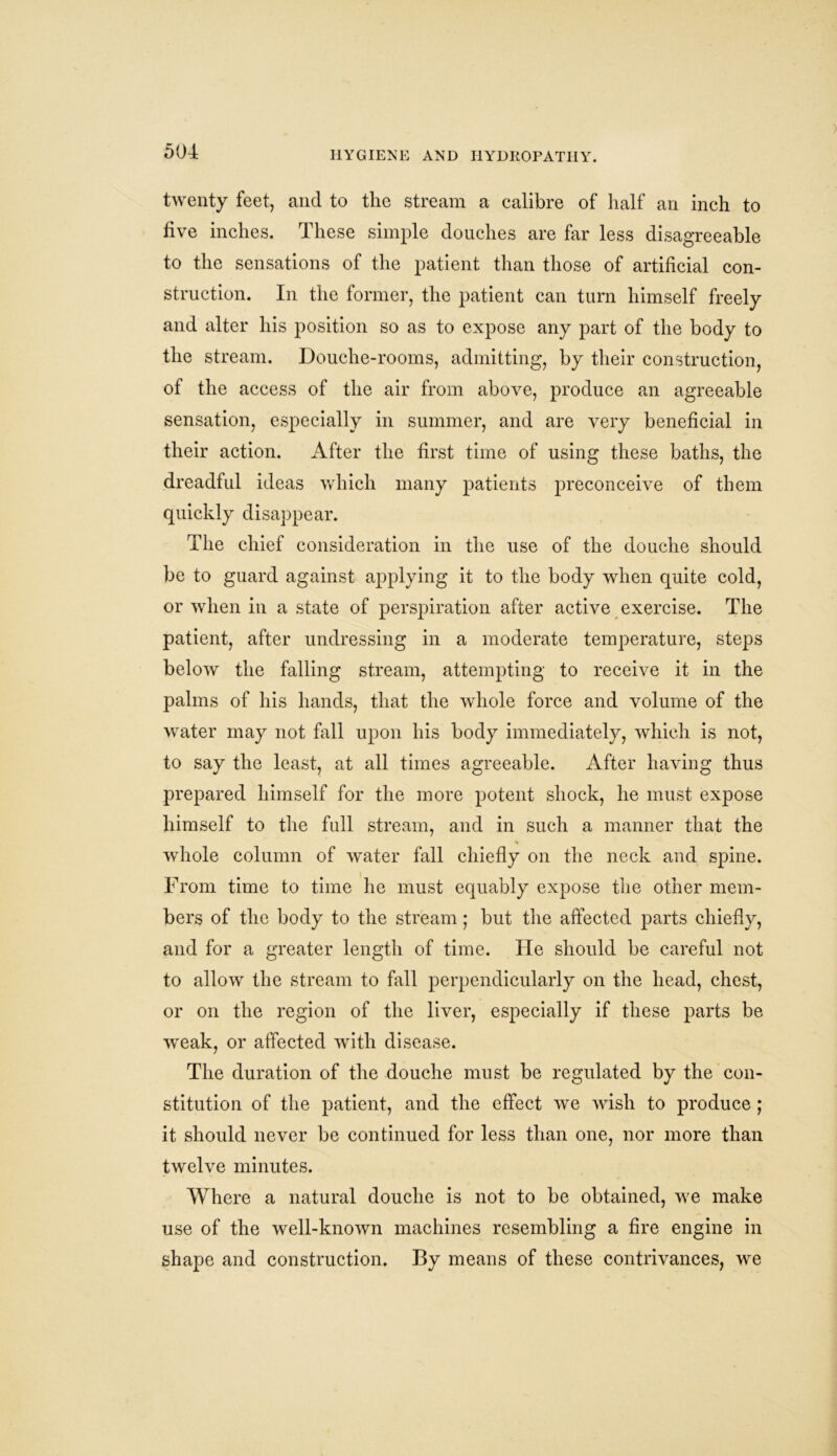 twenty feet, and to the stream a calibre of half an inch to five inches. These simple douches are far less disagreeable to the sensations of the patient than those of artificial con- struction. In the former, the patient can turn himself freely and alter his position so as to expose any part of the body to the stream. Douche-rooms, admitting, by their construction, of the access of the air from above, produce an agreeable sensation, especially in summer, and are very beneficial in their action. After the first time of using these baths, the dreadful ideas which many patients preconceive of them quickly disappear. The chief consideration in the use of the douche should be to guard against applying it to the body when quite cold, or when in a state of perspiration after active exercise. The patient, after undressing in a moderate temperature, steps below the falling stream, attempting to receive it in the palms of his hands, that the whole force and volume of the water may not fall upon his body immediately, which is not, to say the least, at all times agreeable. After having thus prepared himself for the more potent shock, he must expose himself to the full stream, and in such a manner that the whole column of water fall chiefly on the neck and spine. From time to time he must equably expose the other mem- bers of the body to the stream ; but the affected parts chiefly, and for a greater length of time. He should be careful not to allow the stream to fall perpendicularly on the head, chest, or on the region of the liver, especially if these parts be weak, or affected with disease. The duration of the douche must be regulated by the con- stitution of the patient, and the effect we wish to produce ; it should never be continued for less than one, nor more than twelve minutes. Where a natural douche is not to be obtained, we make use of the well-known machines resembling a fire engine in shape and construction. By means of these contrivances, we