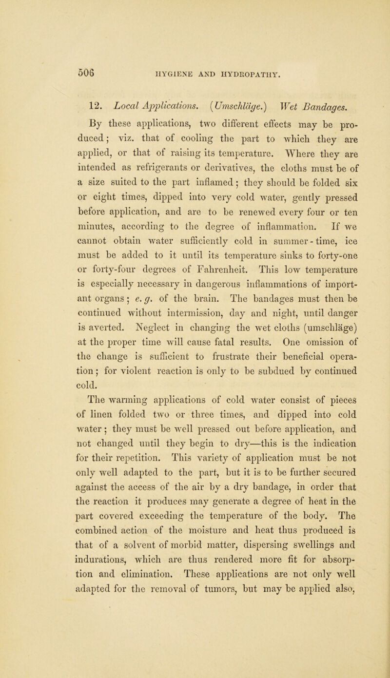 12. Local Applications. (Umschlage.) Wet Bandages. By these applications, two different effects may be pro- duced ; viz. that of cooling the part to which they are applied, or that of raising its temperature. Where they are intended as refrigerants or derivatives, the cloths must be of a size suited to the part inflamed; they should be folded six or eight times, dipped into very cold water, gently pressed before application, and are to be renewed every four or ten minutes, according to the degree of inflammation. If we cannot obtain water sufficiently cold in summer - time, ice must be added to it until its temperature sinks to forty-one or forty-four degrees of Fahrenheit. This low temperature is especially necessary in dangerous inflammations of import- ant organs ; e. g. of the brain. The bandages must then be continued without intermission, day and night, until danger is averted. Neglect in changing the wet cloths (umschlage) at the proper time will cause fatal results. One omission of the change is sufficient to frustrate their beneficial opera- tion ; for violent reaction is only to be subdued by continued cold. The warming applications of cold water consist of pieces of linen folded two or three times, and dipped into cold water; they must be well pressed out before application, and not changed until they begin to dry—this is the indication for their repetition. This variety of application must be not only well adapted to the part, but it is to be further secured against the access of the air by a dry bandage, in order that the reaction it produces may generate a degree of heat in the part covered exceeding the temperature of the body. The combined action of the moisture and heat thus produced is that of a solvent of morbid matter, dispersing swellings and indurations, which are thus rendered more fit for absorp- tion and elimination. These applications are not only well adapted for the removal of tumors, but may be applied also,