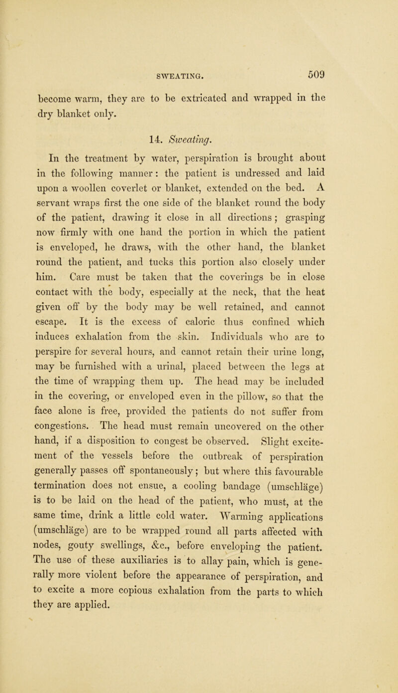 become warm, they are to be extricated and wrapped in the dry blanket only. 14. Sweating. In the treatment by water, perspiration is brought about in the following manner : the patient is undressed and laid upon a woollen coverlet or blanket, extended on the bed. A servant wraps first the one side of the blanket round the body of the patient, drawing it close in all directions ; grasping now firmly with one hand the portion in which the patient is enveloped, he draws, with the other hand, the blanket round the patient, and tucks this portion also closely under him. Care must be taken that the coverings be in close a* contact with the body, especially at the neck, that the heat given off by the body may be well retained, and cannot escape. It is the excess of caloric thus confined which induces exhalation from the skin. Individuals who are to perspire for several hours, and cannot retain their urine long, may be furnished with a urinal, placed between the legs at the time of wrapping them up. The head may be included in the covering, or enveloped even in the pillow, so that the face alone is free, provided the patients do not suffer from congestions. The head must remain uncovered on the other hand, if a disposition to congest be observed. Slight excite- ment of the vessels before the outbreak of perspiration generally passes off spontaneously; but where this favourable termination does not ensue, a cooling bandage (umschlage) is to be laid on the head of the patient, who must, at the same time, drink a little cold water. Warming applications (umschlage) are to be wrapped round all parts affected with nodes, gouty swellings, &c., before enveloping the patient. The use of these auxiliaries is to allay pain, which is gene- rally more violent before the appearance of perspiration, and to excite a more copious exhalation from the parts to which they are applied.