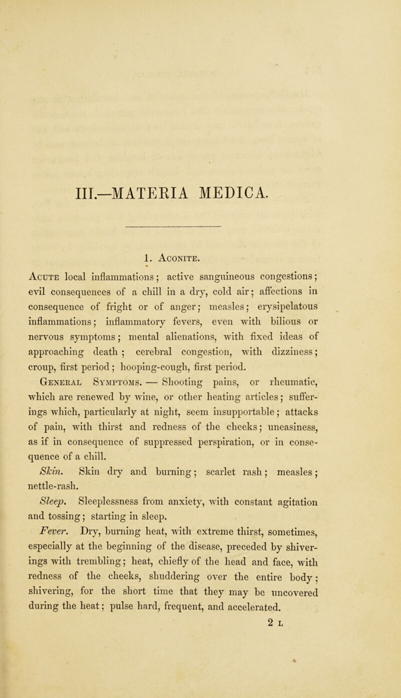 Ill—MATERIA MEDICA. 1. Aconite. *• Acute local inflammations; active sanguineous congestions; evil consequences of a chill in a dry, cold air; affections in consequence of fright or of anger j measles; erysipelatous inflammations; inflammatory fevers, even with bilious or nervous symptoms; mental alienations, with fixed ideas of approaching death • cerebral congestion, with dizziness; croup, first period ; hooping-cough, first period. General Symptoms. — Shooting pains, or rheumatic, which are renewed by wine, or other heating articles; suffer- ings which, particularly at night, seem insupportable; attacks of pain, with thirst and redness of the cheeks; uneasiness, as if in consequence of suppressed perspiration, or in conse- quence of a chill. SJcin. Skin dry and burning; scarlet rash; measles; nettle-rash. Sleep. Sleeplessness from anxiety, with constant agitation and tossing; starting in sleep. Fever. Dry, burning heat, with extreme thirst, sometimes, especially at the beginning of the disease, preceded by shiver- ings with trembling; heat, chiefly of the head and face, with redness of the cheeks, shuddering over the entire body; shivering, for the short time that they may be uncovered during the heat; pulse hard, frequent, and accelerated. 2 L